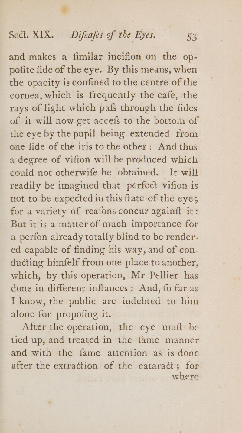 and makes a fimilar incifion on the op- pofite fide of the eye. By this means, when the opacity is confined to the centre of the cornea, which is frequently the cafe, the rays of light which pafs through the fides of it will now get accefs to the bottom of - the eye by the pupil being extended from one fide of the iris to the other: And thus a degree of vifion will be produced which could not otherwife be obtained. It will readily be imagined that perfect vifion is not to be expected in this ftate of the eye; for a variety of reafons concur againft it: But it is a matter of much importance for a perfon already totally blind to be render- ed capable of finding his way, and of con- ducting himfelf from one place to another, which, by this operation, Mr Pellier has done in different inftances : And, fo far as 1 know, the public are indebted to him alone for propofing it. After the operation, the eye muft- be tred up, and treated in the fame manner and with the fame attention as is done after the extraction of the cataract; for where