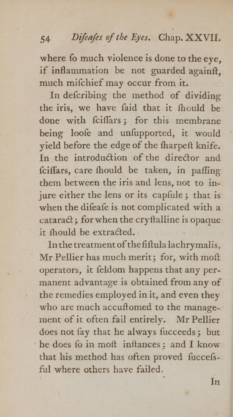 ca 54 Difeafes of the Eyes. Chap. XXVIII. where fo much violence is done to the eye, if inflammation be not guarded againft, much mifchief may occur from it. In defcribing the method of dividing the iris, we have faid that it fhould be done with {ciffars; for this membrane being loofe and unfupported, it would yield before the edge of the tharpeft knife. In the introduction of the director and {ciflars, care fhould be taken, in pafling them between the iris and lens, not to in- jure either the lens or its capfule; that is when the difeafe is not complicated with a cataract; for when the cryftalline is opaque it fhould be extracted. . Inthe treatment of the fiftula lachrymalis, Mr Pellier has much merit; for, with moft operators, it feldom happens that any per- manent advantage is obtained from any of the remedies employed in it, and even they who are much accuftomed to the manage- ment of it often fail entirely. Mr Pellier does not fay that he always fucceeds; but ‘he does fo in moft inftances; and I know that his method has often proved fuccefs- ful where others have failed. | In