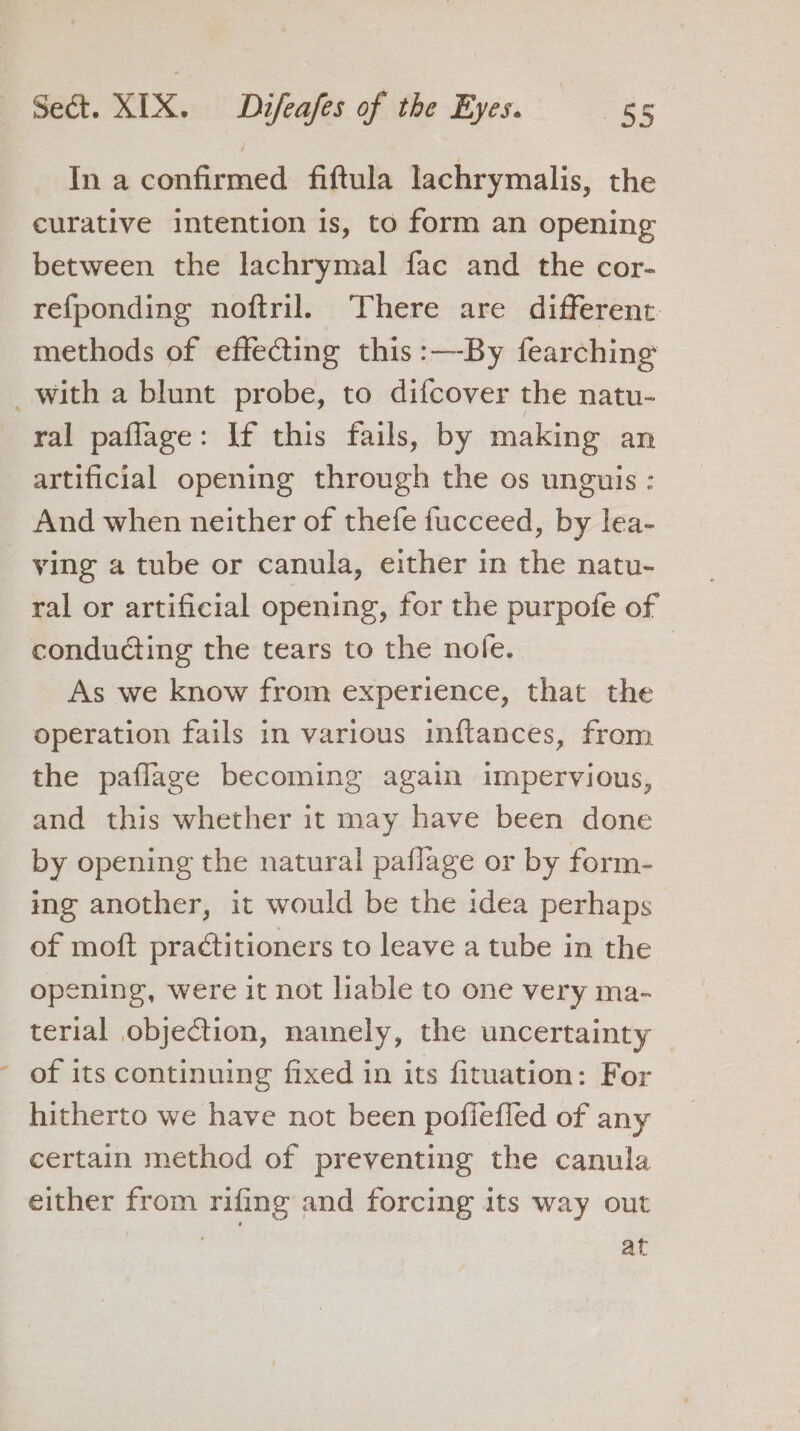 % In a confirmed fiftula lachrymalis, the curative intention is, to form an opening between the lachrymal fac and the cor- refponding noftril. There are different. methods of effecting this :—By fearching ral paflage: If this fails, by making an artificial opening through the os unguis : And when neither of thefe fucceed, by lea- ving a tube or canula, either in the natu- ral or artificial opening, for the purpofe of conducting the tears to the nofe. As we know from experience, that the operation fails in various inftances, from the paflage becoming again impervious, and this whether it may have been done ing another, it would be the idea perhaps of moft practitioners to leave a tube in the opening, were it not liable to one very ma- terial objection, namely, the uncertainty of its continuing fixed in its fituation: For hitherto we have not been pofleffed of any certain method of preventing the canula either from rifing and forcing its way out . at