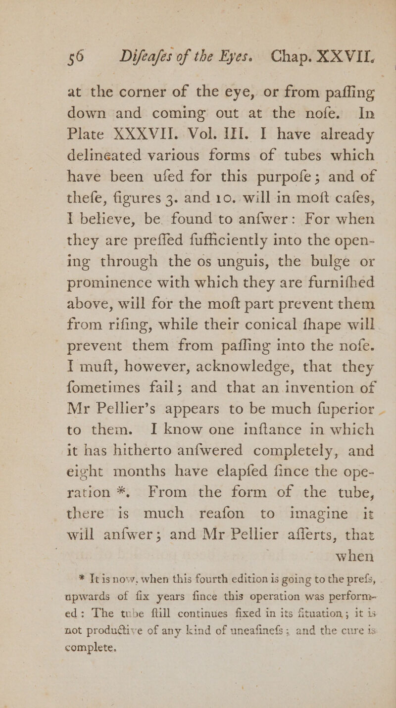 at the corner of the eye, or from paffing down and coming out at the nofe. In Plate XXXVII. Vol. III. I have already delineated various forms of tubes which — have been ufed for this purpofe; and of thefe, figures 3. and 10. will in moft cafes, 1 believe, be found to anfwer: For when they are prefled fufficiently into the open- ing through the os unguis, the bulge or prominence with which they are furnifhed above, will for the moft part prevent them from rifing, while their conical fhape will prevent them from pafling into the nofe. I muft, however, acknowledge, that they fometimes fail; and that an invention of Mr Pellier’s appears to be much fuperior ~ to them. I know one inflance in which it has hitherto anfwered completely, and eight months have elapfed fince the ope- ration *, From the form of the tube, there is much reafon to imagine it will anfwer; and Mr Pellier afflerts, that | when * Tt isnow,. when this fourth edition is going to the prefs, . upwards of fix years fince this operation was perform- ed: The tube ftill continues fixed in its fituation; it is not productive of any kind of uneafinefs; and the cure 1s complete.