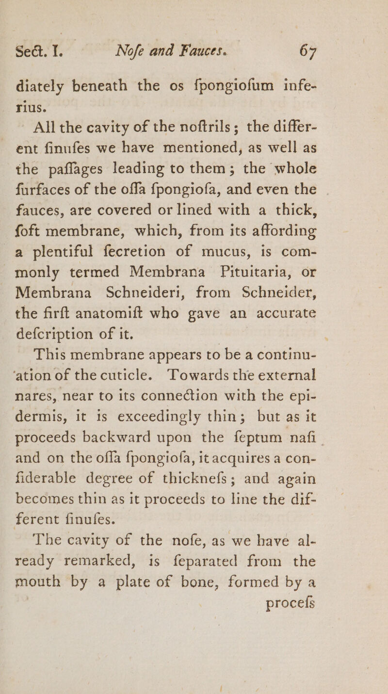 diately beneath the os fpongiofum infe- rius. All the cavity of the noftrils; the differ- ent finufes we have mentioned, as well as the paflages leading to them; the whole furfaces of the offa {fpongiofa, and even the | fauces, are covered or lined with a thick, foft membrane, which, from its affording a plentiful fecretion of mucus, is com- monly termed Membrana Pituitaria, or Membrana Schneideri, from Schneider, the firft anatomift who gave an accurate defcription of it. } This membrane appears to be a continu- ‘ation of the cuticle. Towards the external nares, near to its connection with the epi- dermis, it 1s exceedingly thin; but as it proceeds backward upon the feptum nafi__ and on the offa {pongiofa, it acquires a con- fiderable degree of thicknefs; and again becomes thin as it proceeds to line the dif- ferent finufes. The cavity of the nofe, as we have al- ready remarked, is feparated from the eee by a plate of bone, formed by a procefs
