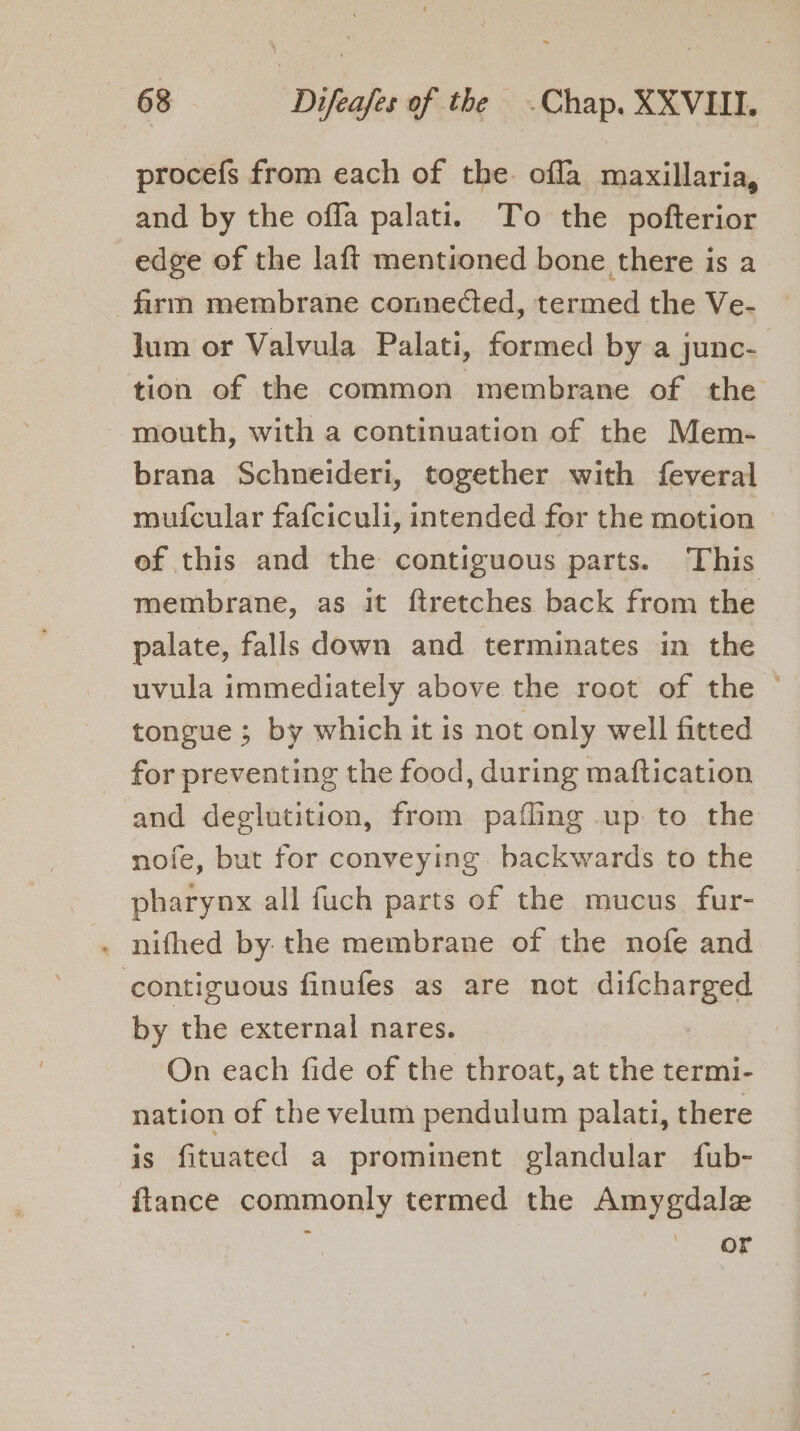 procefs from each of the. offa maxillaria, and by the offa palati. To the pofterior edge of the laft mentioned bone there is a firm membrane connected, termed the Ve- lum or Valvula Palati, formed by a junc- tion of the common membrane of the mouth, with a continuation of the Mem- brana Schneideri, together with feveral muicular fafciculi, intended for the motion of this and the contiguous parts. This membrane, as it ftretches back from the palate, falls down and terminates in the uvula immediately above the root of the © tongue ; by which it is not only well fitted _ for preventing the food, during maftication and deglutition, from paffing up to the nofe, but for conveying backwards to the pharynx all fuch parts of the mucus fur- . nifhed by: the membrane of the nofe and contiguous finufes as are not difcharged by the external nares. On each fide of the throat, at the termi- nation of the velum pendulum palati, there is fituated a prominent glandular fub- {lance commonly termed the Amygdale WE