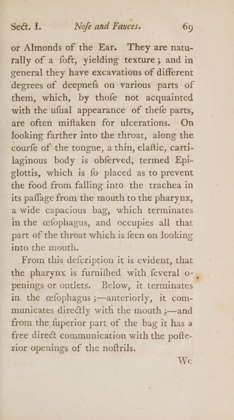 or Almonds of the Ear. They are natu- rally of a foft, yielding texture; and in _ general they have excavations of different degrees of deepnefs on various parts of them, which, by thofe not acquainted with the ufual appearance of thefe parts, are often miftaken for ulcerations. On looking farther into the throat, along the - courfe of the tongue, a thin, elaftic, carti- laginous body is obferved, termed Epi- glottis, which is fo placed as to prevent the food from falling into the trachea in its paflage from the mouth to the pharynx, a wide capacious bag, which terminates m the cefophagus, and occupies all that part of the throat which 1s feen on looking into the mouth. From this defcription it is evident, that the pharynx is furnifhed with feveral o- , penings or outlets. Below, it terminates in the cefophagus ;—anteriorly, it com- municates directly with the mouth ;—and from the fuperior part of the bag it has a free direct communication with the pofte- ‘rior openings of the nottrils.