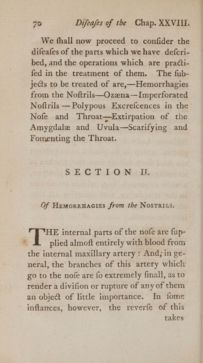 We fthall now proceed to confider the difeafes of the parts which we have defcri- bed, and the operations which are pra¢ti- fed inthe treatment of them. The fub- jects to be treated of are,—Hemorrhagies from the Noftrils—Ozena—Imperforated -Noftrils — Polypous Excrefcences in the Nofe and Throat—Extirpation of the Amygdale and Uvula—Scarifying and Fomenting the Throat. : SECTION. J. Of Hemorruacies from the Nostriis. | HE internal parts of the nofe are fup- 7 plied almoft entirely with blood from the internal maxillary artery : And; in ge- neral, the branches of this artery which go to the nofe are fo extremely fmall, as to render a divifion or rupture of any of them an object of little importance. In fome inftamces, however, the reverfe of this takes