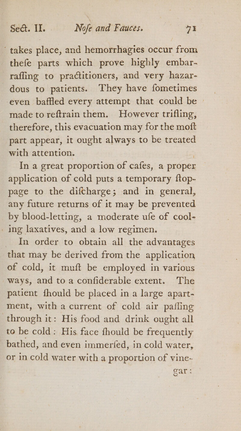 ‘takes place, and hemorrhagies occur from thefe parts which prove highly embar- rafling to practitioners, and very hazar- dous to patients. They have fometimes even baffled every attempt that could be © made to reftrain them. However trifling, therefore, this evacuation may for the moft part appear, it ought always to be treated with attention. In a great proportion of cafes, a proper application of cold puts a temporary ftop- page to the difcharge; and in general, any future returns of it may be prevented by blood-letting, a moderate ufe of cool- . ing laxatives, and a low regimen. _ In order to obtain all the advantages that may be derived from the application of cold, it muft be employed in various ways, and to a confiderable extent. The patient fhould be placed in a large apart- ment, with a current of cold air pafling through it: His food and drink ought all to be cold: His face fhould be frequently bathed, and even immerfed, in cold water, or in cold water with a proportion of vine- ear: