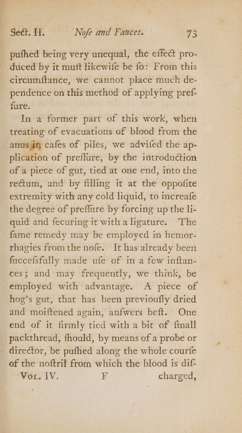pufhed being very unequal, the effect pro- _ duced by it mutt likewife be fo: From this circumftance, we cannot place much de- pendence on this method of applying pref- fure. | .In a former part of this work, when _ treating of evacuations of blood from the anus an cafes of piles, we advifed the ap- plication of preflure, by the introduction of a piece of gut, tied at one end, into the reGtum, and by filling it at the oppofite extremity with any cold liquid, to increafe the degree of preffure by forcing up the li- quid and fecuring it with a ligature. The fame remedy may be employed in hemor- _ rhagies fromthe nofe. It has already been fuccefsfully made ufe of in a few inftan- ces; and may frequently, we think, be employed with advantage. A piece of hoe’s gut, that has been previoufly dried and moiftened again, anfwers beft. One end of it firmly tied with a bit of {mall packthread, fhould, by means of a probe or . director, be pufhed along the whole courfe of the noftril from which the blood is dif- i as rns F -. «hareed.