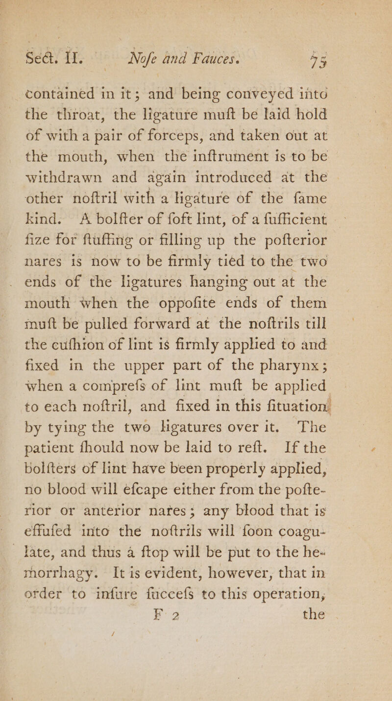 contained in it; and being conveyed into the throat, the ligature muft be laid hold of with a pair of forceps, and taken out at the mouth, when the inftrument is to be withdrawn and again introduced at the other noftril with a ligature of the fame kind. A bolfter of foft int, of a fufficient - fize for ftuffing or filling up the pofterior nares is now to be firmly tiéd to the two . ends of the ligatures hanging out at the mouth when the oppofite ends of them muft be pulled forward at the noftrils till the cufhion of lint is firmly applied to and fixed in the upper part of the pharynx; when a comprefs of lint muft be applied to each noftril, and fixed in this fituation by tying the two Hgatures over it. The patient fhould now be laid to reft. If the Kolfters of lint have been properly applied, no blood will efcape either from the pofte- rior or anterior nares; any blood that is effufed into the noftrils will foon coagu- Tate, and thus a ftop will be put to the he- morrhagy. It is evident, however, that in order to infure fuccefs to this operation, Bg the . 4