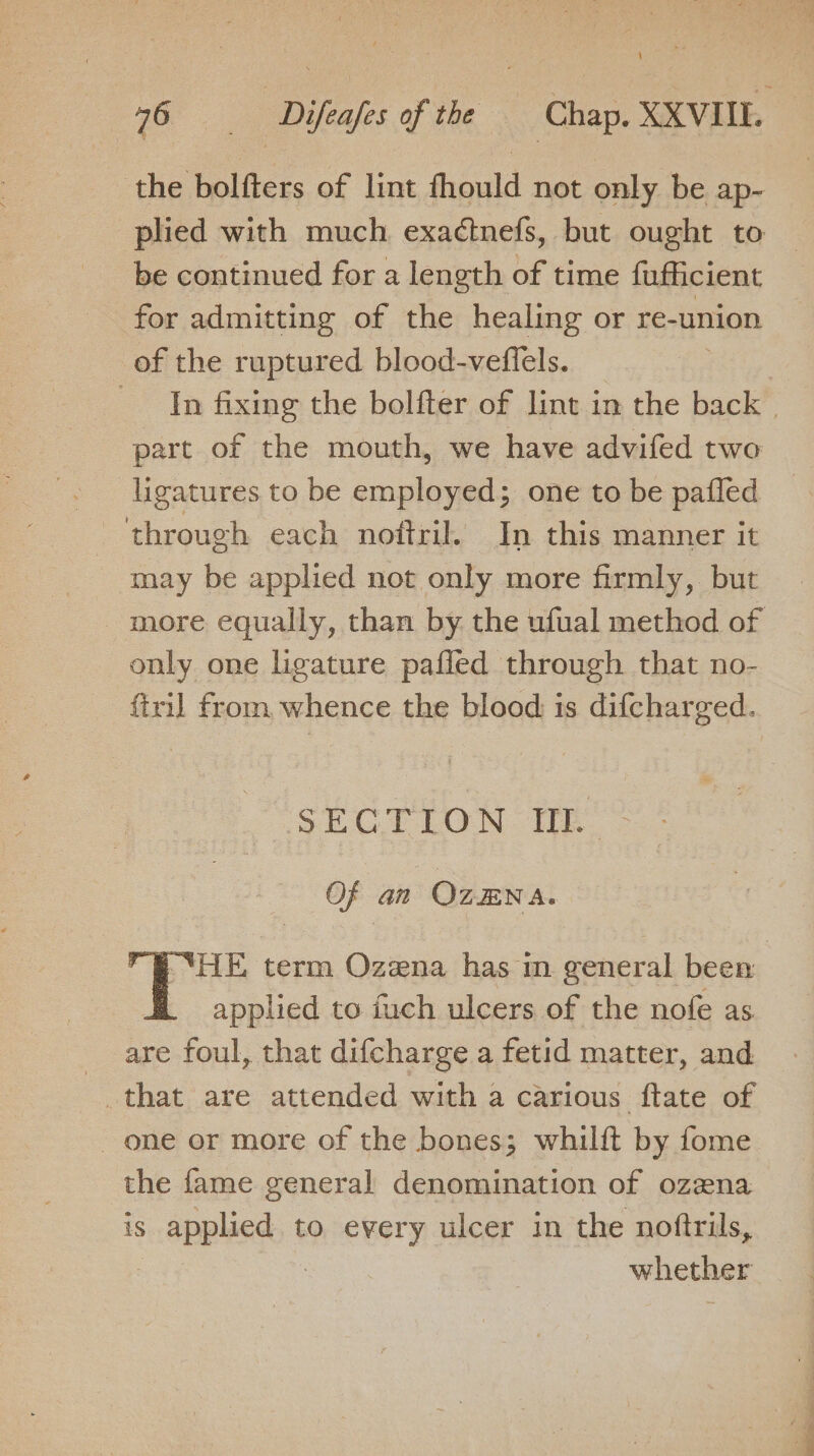 the bolfters of lint fhould not only be ap- plied with much exadtnefs, but ought to be continued for a length of time fufficient for admitting of the healing or re-union of the ruptured blood-veftels. 3 In fixing the bolfter of lint in the back — part of the mouth, we have advifed two ligatures to be employed; one to be pafled ‘through each noftril. In this manner it may be applied not only more firmly, but more equally, than by. the ufual method of only one ligature pafled through that no- firil from whence the blood is difcharged. SECTION TL” Of an OZENA. ) SHE term Ozena has in general been applied to fuch ulcers of the nofe as are foul, that difcharge a fetid matter, and _ one or more of the bones; whilft by fome the fame general denomination of ozena is applicds ¢ to every ulcer in the noftrils, whether
