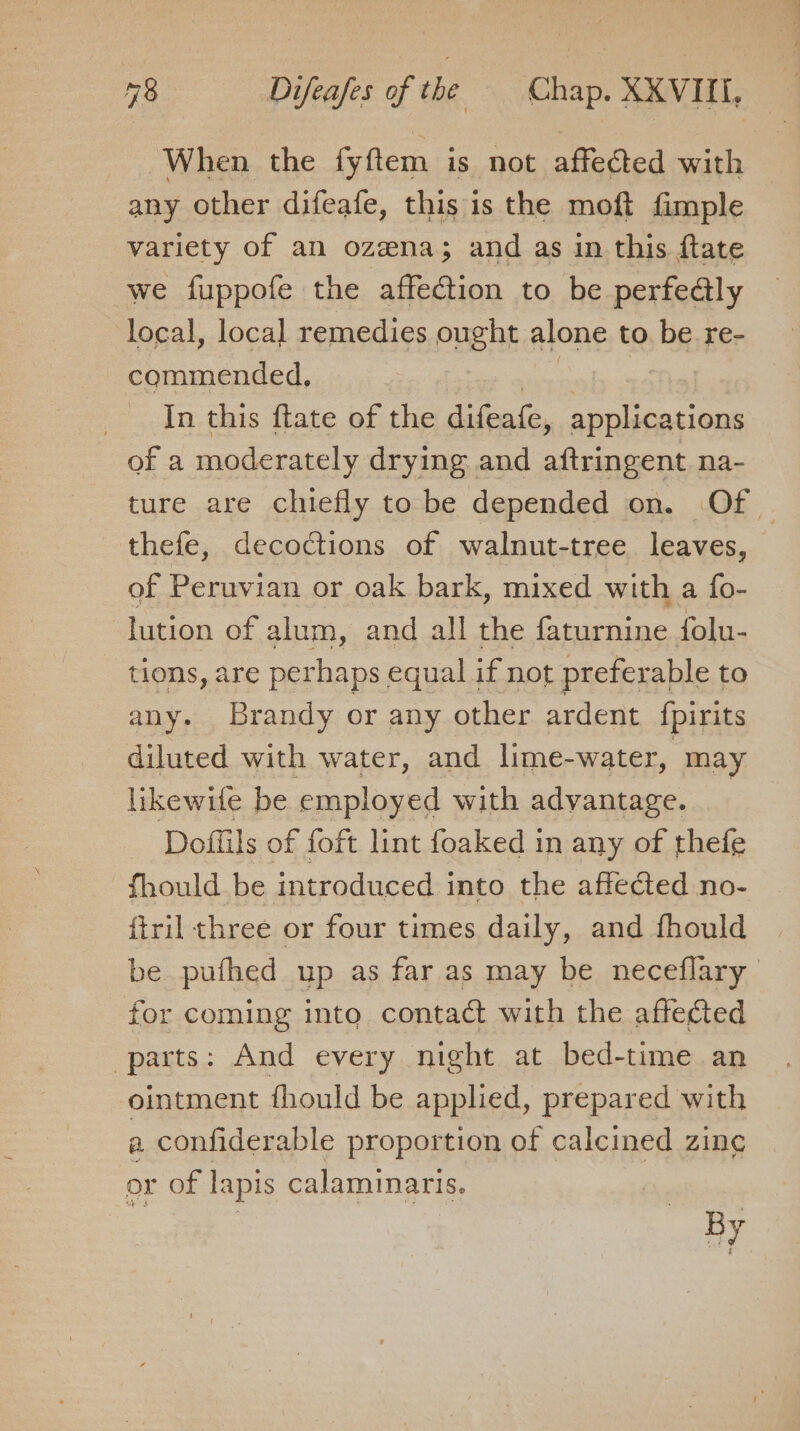 When the fyftem is not affected with any other difeafe, this is the moft fimple variety of an ozena; and as in this ftate we fuppofe the affection to be perfe@ly local, local remedies ought alone to be re- commended, In this ftate of the difeate, applications of a moderately drying and aftringent na- ture are chiefly to be depended on. Of — thefe, decoctions of walnut-tree leaves, of Peruvian or oak bark, mixed with a fo- lution of alum, and all the Gotan folu- tions, are perhaps equal if not preferable to any. Brandy or any other ardent {pirits diluted with water, and lime-water, may likewife be employed with me hence Dofiils of foft lint foaked in any of thefe fhould be introduced into the affected no- {tril three or four times daily, and fhould be pufhed up as far as may be neceflary for coming into contact with the affected parts: And every night at bed-time an ointment fhould be applied, prepared with a confiderable proportion of calcined zing or of lapis calaminaris, Ey