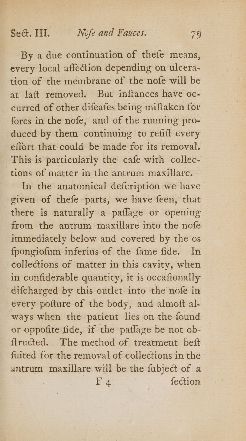 By a due continuation of thefe means, every local affection depending on ulcera- tion of the membrane of the nofe will be at laft removed. But inftances have oc- curred of other difeafes being miftaken for fores in the nofe, and of the running pro- duced by them continuing to refift every effort that could be made for its removal. This is particularly the cafe with collec- tions of matter in the antrum maxillare. In the anatomical defcription we have given of thefe parts, we have feen, that there is naturally a paflage or opening from the antrum maxillare into the nofe immediately below and covered by the os fpongiofum inferius of the fame fide. In collections of matter in this cavity, when in confiderable quantity, it is occafionally difcharged by this outlet into the nofe in every pofture of the body, and almoff al- ways when the patient lies on the found or oppofite fide, if the paflage be not ob- ftructed. The method of treatment beft fuited for the removal of colledtions in the - antrum maxillare will be the fubject of a eee pg fection —
