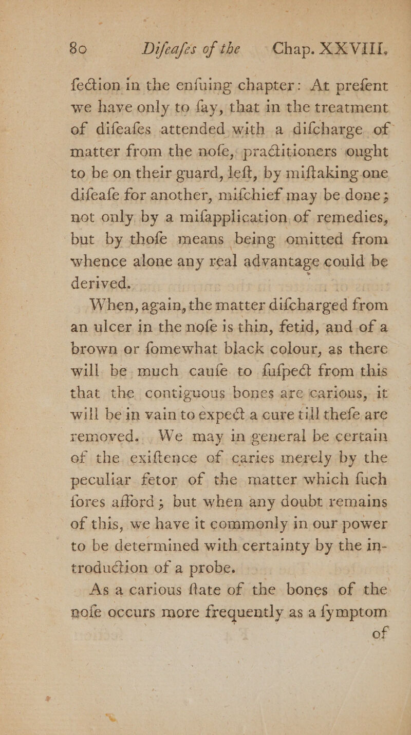 feGtion in the enfuing chapter: At prefent we have only to fay, that in the treatment of difeafes attended.with a difcharge of matter from the nofe,: practitioners ought to be on their guard, left, by miftaking one difeafe for another, mifchief may be dene; not only by a mufapplication, of remedies, but by thofe means being omitted from whence alone any real advantage could be derived. When, again, the matter difchar ged from an ulcer in the nofe 1s thin, fetid, and of a brown or fomewhat black colour, as there will be much caufe to fufpect from this - that the contiguous bones are carious, it will be in vain to expedta cure till thefe are removed... We may in general be certain ef the exiftence of caries merely by the peculiar fetor of the matter which fuch fores afford ; but when any doubt remains of this, we have it commonly in our power to be determined with certainty by the in- troduction of a probe. As a carious ftate of the. bones of ee nofe occurs more frequently as a fymptom | of