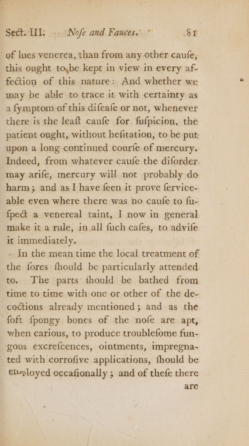 of lues venerea, than from any other caufe, this ought toybe kept in view in every af- fection of this nature: And whether we may be able to trace it with certainty as a fymptom of this difeafe or not, whenever there is the leaft caufe for fufpicion, the patient ought, without hefitation, to be put: upon a long continued courfe of mercury. Indeed, from whatever caufe the diforder. may arife, mercury will not probably do. harm; and as I have feen it prove fervice- able even where there was no caufe to fu- fpe&amp; a venereal taint, I now in general make it a rule, in all fuch cafes, to ativile it immediately. Jn the mean time the local treatment of the fores fhould be particularly attended to. The parts fhould be bathed from time to time with one or other of the de- coctions already mentioned ; and as the foft fpongy bones of the nofe are apt, when carious, to produce troublefome fun- gous excrefcences, ointments, impregna- ted with corrofive applications, fhould be elployed occafionally ; and of thefe there are