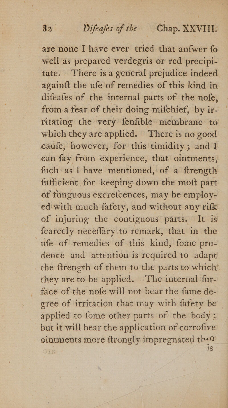are none I have ever tried that anfwer fo well as prepared verdegris or red precipi- tate. There is a general prejudice indeed againft the ufe of remedies of this kind in difeafes of the internal parts of the nofe, from a fear of their doing mifchief, by ir- ritating the very fenfible membrane to which they are applied. There is no good caufe, however, for this timidity; and I can fay from experience, that ointments, fuch as I have mentioned, of a {trength fuficient for keeping down the moft part of funguous excrefcences, may be employ- ed with much fafety, and without any rifk of injuring the contiguous parts. It is fearcely neceflary to remark, that in the ~ufe of remedies of this kind, fome pru- dence and attention is required to adapt the ftrength of them to the parts to which’, they are to be applied. ‘The internal fur- face of the nofe will not bear the fame de- gree of irritation that may with fafety be applied to fome other parts of the body ; - but it will bear the application of corrofive sintments more ftrongly impregnated th+2 | | 15