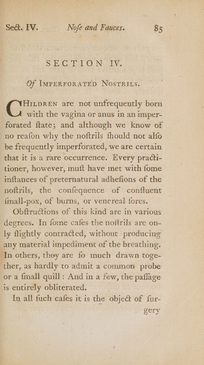 Aha bed OO) NL, Of ImpERFORATED Nosrrits. HILDREN are not unfrequently born with the vagina or anus in an imper- forated ftate; and although we know of no reafon why the noftrils fhould not alfo — be frequently imperforated, we are certain that it is a rare occurrence. Every pradti- tioner, however, muft have met with fome inftances of preternatural adhefions of the noftrils, the confequence of confluent fmall-pox, of burns, or venereal fores. Obftructions of this kind are in various degrees. In fome cafes the noftrils are on- ly flightly contracted, without producing any material impediment of the breathing. ‘In others, they are fo much drawn toge- ‘ther, as hardly to admit a common probe or a {mall quill: And in a few, the paflage 1s entirely obliterated. : In all fuch cafes it is the Objea: of fur- gery