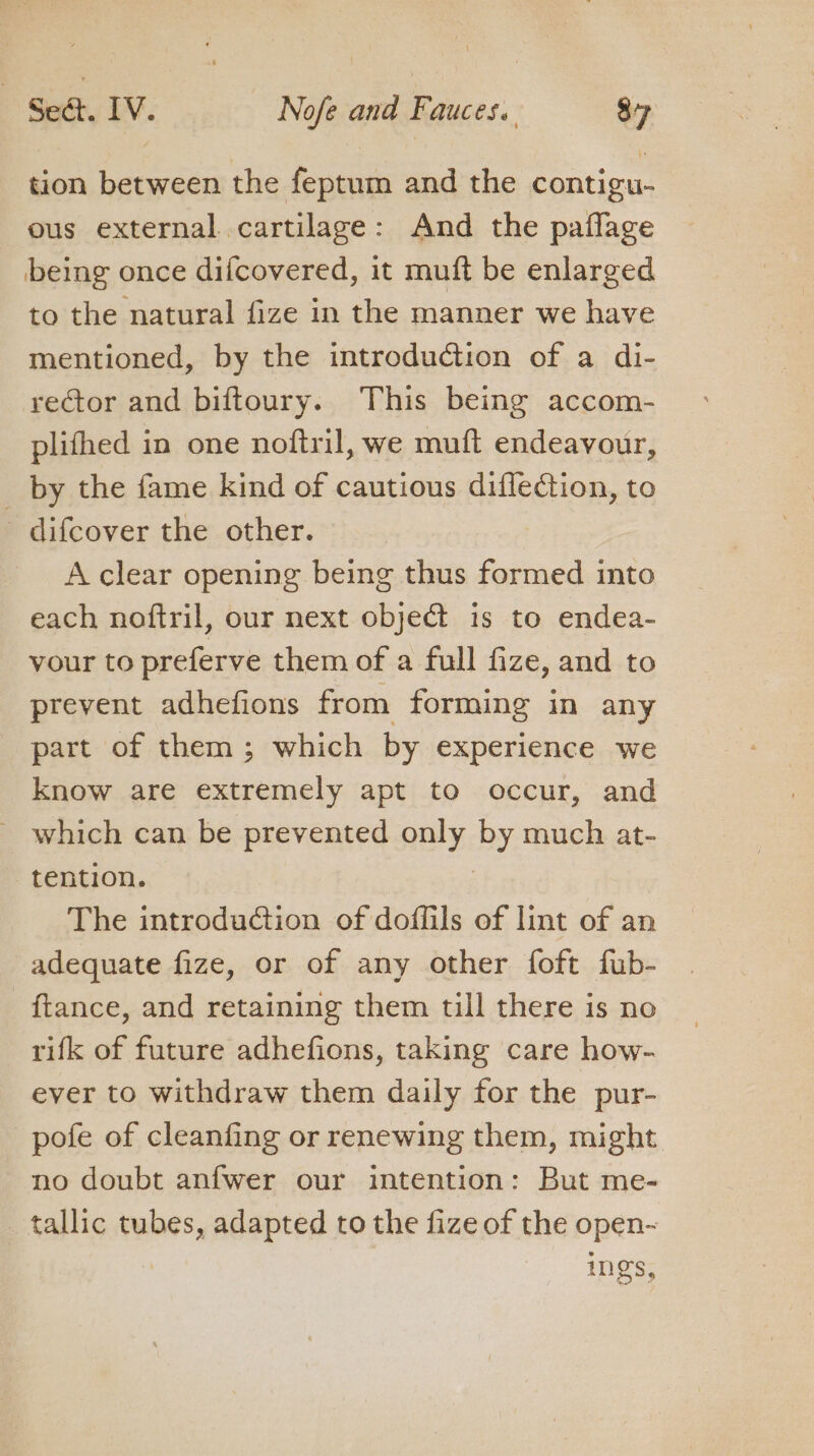 tion between the feptum and the contigu- ous external cartilage: And the paflage being once difcovered, it muft be enlarged to the natural fize in the manner we have mentioned, by the introduction of a di- rector and biftoury. This being accom- plifhed in one noftril, we muft endeavour, _ by the fame kind of cautious diffection, to _ difcover the other. A clear opening being thus formed into each noftril, our next object is to endea- vour to preferve them of a full fize, and to prevent adhefions from forming in any part of them; which by experience we know are extremely apt to occur, and which can be prevented only by much at- tention. The introduction of doffils of lint of an adequate fize, or of any other foft fub- ftance, and retaining them till there is no rifk of future adhefions, taking care how- ever to withdraw them daily for the pur- pofe of cleanfing or renewing them, might no doubt anfwer our intention: But me- tallic ewes, adapted to the fize of the open-~ ings,