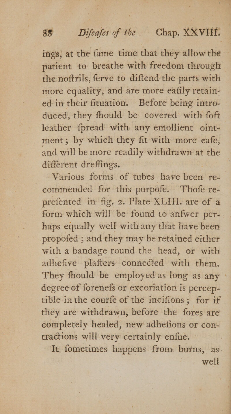 ings, at the fame time that they allow the — patient to breathe with freedom through the noftrils, ferve to diftend the parts with more equality, and are more eafily retain- ed in their fituation. Before being intro- duced, they fhould be covered with foft leather fpread with any emollient oint- ment; by which they fit with more eafe, and will be more readily withdrawn a at the different dreflings. Various forms of tubes have hades re= commended for this purpofe. Thofe re- prefented im fig. 2. Plate XLITH. are of a form which will be found to anfwer per-. _ haps equally well with any that have been propofed ; and they may be retained either with a bandage round the head, or with adhefive plafters connected with them. They fhould be employed as long as any degree of forenefs or excoriation is percep- tible inthe courfe of the incifions; for if they are withdrawn, before the fores are completely healed, new adhefions or con- tractions will very certainly enfue. — - well