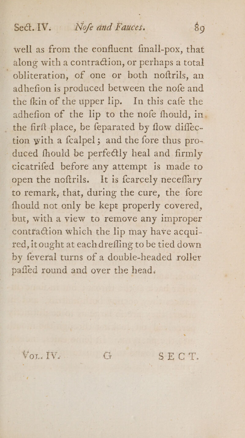 well as from the confluent fmall-pox, that along with a contraction, or perhaps a total obliteration, of one or both noftrils, an adhefion is produced between the nofe and the {kin of the upper lip. In this cafe the adhefion of the lip to the nofe fhould, in. the firft place, be feparated by flow diffec- tion with a fcalpel; and the fore thus pro- - duced fhould be perfe€tly heal and firmly cicatrifed before any attempt is made to open the noftrils. It is fcarcely neceflary to remark, that, during the cure, the fore fhould not only be kept properly covered, but, with a view to remove any improper contraction which the lip may have acqui- ted,itought at eachdrefling to be tied down _ by feveral turns of a double-headed roller paffed round and over the head. Vor. IV. GC eae On Om OP