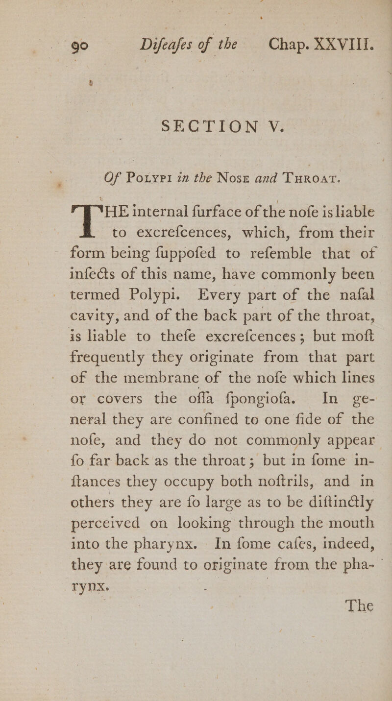 SECTION V. Of Porypi in the Noss and Turoat. HE internal furface of the nofe is liable to excrefcences, which, from their form being fuppofed to refemble that of infects of this name, have commonly been termed Polypi. Every part of the nafal cavity, and of the back part of the throat, is liable to thefe excrefcences; but moft — frequently they originate from that part of the membrane of the nofe which lines or covers the offa fpongiofa. In ge- neral they are confined to one fide of the nofe, and they do not commonly appear fo far back as the throat; but in fome in- {tances they occupy both noftrils, and in others they are fo large as to be diftin@ly perceived on looking through the mouth into the pharynx. In fome cafes, indeed, they are found to originate from the pha- te | ; he