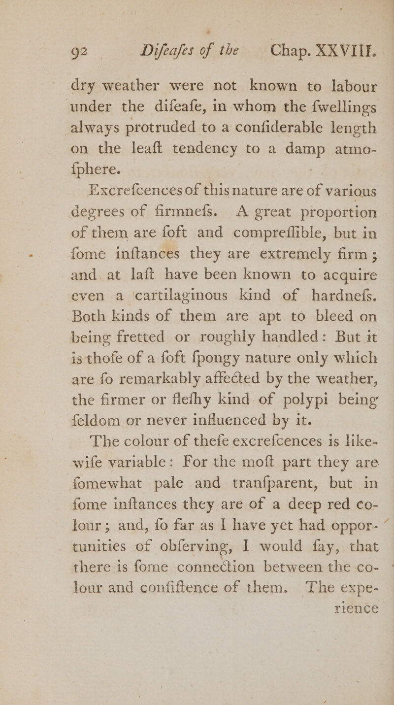 dry weather were not known to labour under the difeafe, in whom the fwellings always protruded to a confiderable length on the leaft tendency to a damp atmo- {phere. | | Excrefcences of this nature are of various degrees of firmnefs. A great proportion of them are foft and compreflible, but in fome inftances they are extremely firm; and. at laft have been known to acquire even a cartilaginous kind of hardnefs. Both kinds of them are apt to bleed on being fretted or roughly handled: But it is thofe of a foft fpongy nature only which are fo remarkably affected by the weather, the firmer or flefhy kind of polypi being feldom or never influenced by it. The colour of thefe excre{cences is like- wife variable: For the moft part they are fomewhat pale and tranfparent, but in fome inftances they are of a deep red co- lour; and, fo far as | have yet had oppor- - tunities of obferving, I would fay, that there is fome connection between the co- - lour and confiftence of them. The expe- rience