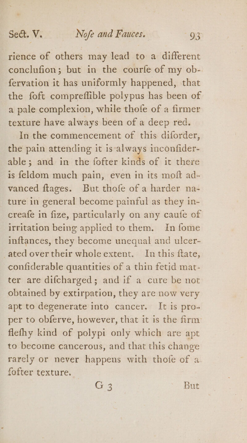 rience of others may lead to a different conclufion; but in the courfe of my ob- fervation it has uniformly happened, that the foft compreflible polypus has been of a pale complexion, while thofe of a firmer texture have always been of a deep red. In the commencement of this diforder, the pain attending it is‘always inconfider- able; and in the fofter kinds of it there is feldom much pain, even in its moft ad- vanced ftages. But thofe of a harder na- ture in general become painful as they in- creafe in fize, particularly on any caufe of irritation being applied to them. In fome inftances, they become unequal and ulcer- ated over their whole extent. In this ftate, -confiderable quantities of a thin fetid mat- ter are difcharged; and if a cure be not obtained by extirpation, they are now very apt to degenerate into cancer. It is pro- per to obferve, however, that it is the firm flefhy kind of polypi only which are apt to become cancerous, and that this change rarely or never happens with thofe of a fofter texture. (7:2 But
