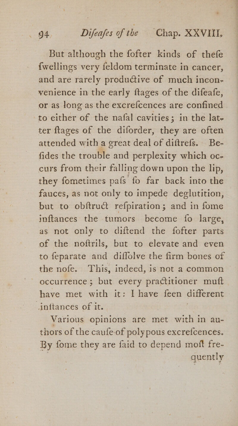 But although the fofter kinds of thefe {wellings very feldom terminate in cancer, and are rarely produGtive of much incon- venience in the early ftages of the difeafe, or as long as the excrefcences are confined to either of the nafal cavities; in the lat- ter flages of the diforder, they are often attended with a ereat deal of diftrefs. Be- fides the trouble and perplexity which oc- curs from their falling down upon the lip, they fometimes pafs fo far back into the fauces, as not only to impede deglutition, but to obftruct refpiration; and in fome inftances the tumors become fo large, as not only to diftend the fofter parts of the noftrils, but to elevate and even to feparate and diffolve the firm bones of the nofe. This, indeed, is not a common — occurrence ; but every practitioner muft have met with it: I have feen different inftances of it. Various opinions are met with in au- thors of the caufe-of poly pous excrefcences. By fome they are faid to depend moft fre- quently