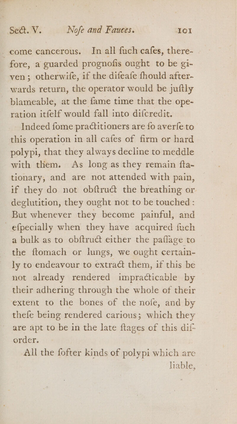 come cancerous. In all fuch cafes, there- - fore, a guarded prognofis ought to be gi- ven; otherwife, if the difeafe fhould after- wards return, the operator would be jufily - blameable, at the fame time that the ope- ration itfelf would fall into difcredit. Indeed fome practitioners are {fo averfe to this operation in all cafes of firm or hard polypi, that they always decline to meddle with them. As long as they remain fta- tionary, and are not attended with pain, if they do not obftruct the breathing or. deglutition, they ought not to be touched : But whenever they become painful, and efpecially when they have acquired fuch a bulk as to obftruct either the paflage to the ftomach or lungs, we ought certain- ly to endeavour to extract them, if this be not already rendered impracticable by their adhering through the whole of their extent to the bones of the nofe, and by thefe being rendered carious; which they are apt to be in the late ftages of this dif- order. | All the fofter kinds of polypi which are liable,