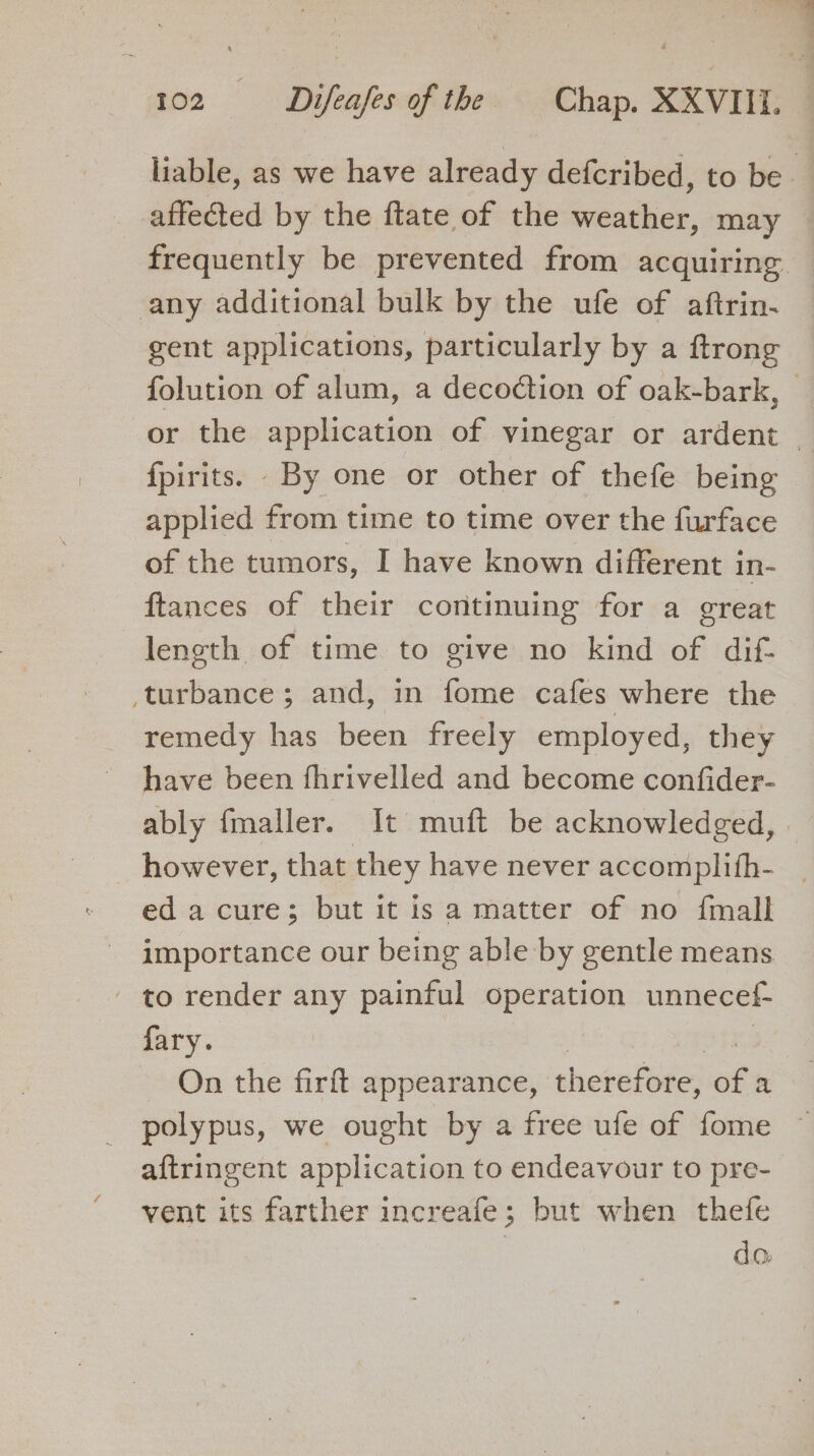 any additional bulk by the ufe of aftrin- gent applications, particularly by a ftrong fpirits. By one or other of thefe being applied from time to time over the furface of the tumors, I have known different in- ftances of their continuing for a great length of time to give no kind of dif- ‘turbance; and, in fome cafes where the remedy has been freely employed, they have been fhrivelled and become confider- ably fmaller. It muft be acknowledged, however, that they have never accomplith- ed a cure; but it is a matter of no {mall importance our being able by gentle means - to render any painful operation unnecef- fary. | 333 On the firft appearance, therefore, of a aftringent application to endeavour to pre- vent its farther increafe; but when thefe | da