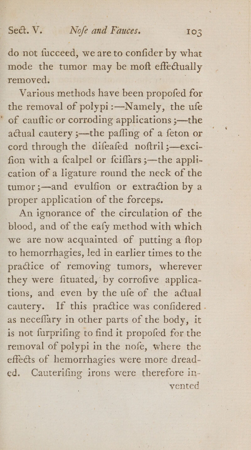 do not fucceed, we are to confider by what mode the tumor may be moft ee tally removed. Various methods have been propofed for the removal of polypi:—Namely, the ufe * of cauftic or corroding applications ;—the actual cautery ;—the pafling of a feton or cord through the difeafed noftril ;—exci- fion with a fcalpel or {ciflars ;—the appli- cation of a ligature round the neck of the tumor;—and evulfion or extraction by a proper application of the forceps. _ An ignorance of the circulation of the blood, and of the eafy method with which we are now acquainted of putting a ftop to hemorrhagies, led in earlier times to the practice of removing tumors, wherever they were fituated, by corrofive applica- tions, and even by the ufe of the actual cautery. If this practice was confidered . as neceflary in other parts of the body, it is not furprifing to find it propofed for the removal of polypi in the nofe, where the effects of hemorrhagies were more dread- ed. Cauterifing irons were therefore in- ete ,