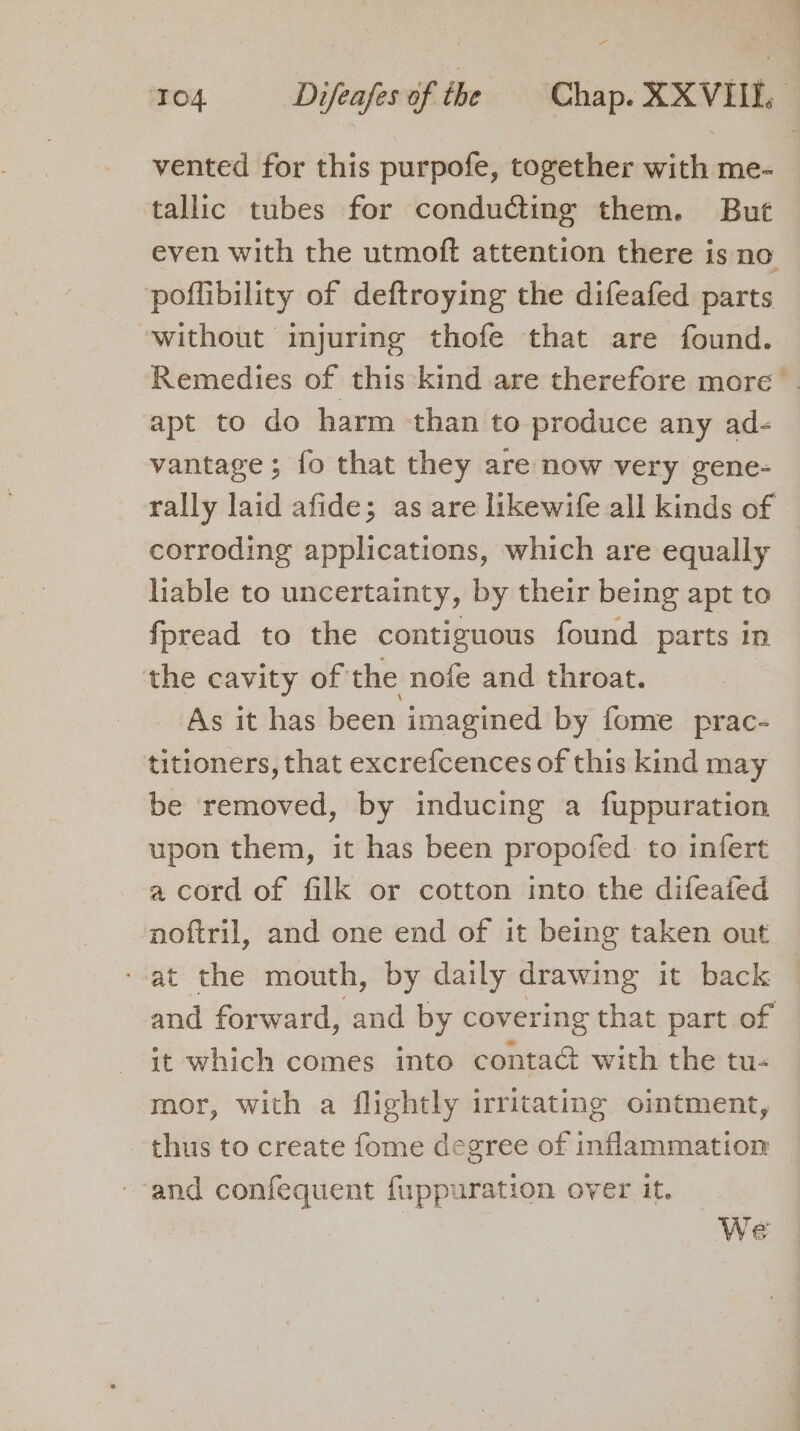 TO4 Difeafes of the Chap. XXVIII. vented for this purpofe, together with me- tallic tubes for conducting them. But even with the utmoft attention there is no poflibility of deftroying the difeafed parts without injuring thofe that are found. Remedies of this kind are therefore more apt to do harm than to produce any ad- vantage; fo that they are now very gene- rally laid afide; as are likewife all kinds of © corroding applications, which are equally — liable to uncertainty, by their being apt to fpread to the contiguous found parts in the cavity of the nofe and throat. As it has been imagined by fome prac- titioners, that excrefcences of this kind may be removed, by inducing a fuppuration upon them, it has been propofed to infert a cord of filk or cotton into the difeafed noftril, and one end of it being taken out --at the mouth, by daily drawing it back and forward, and by covering that part of it which comes into contaé with the tu- mor, with a flightly irritating ointment, thus to create fome degree of inflammation and confequent fuppuration over it. We
