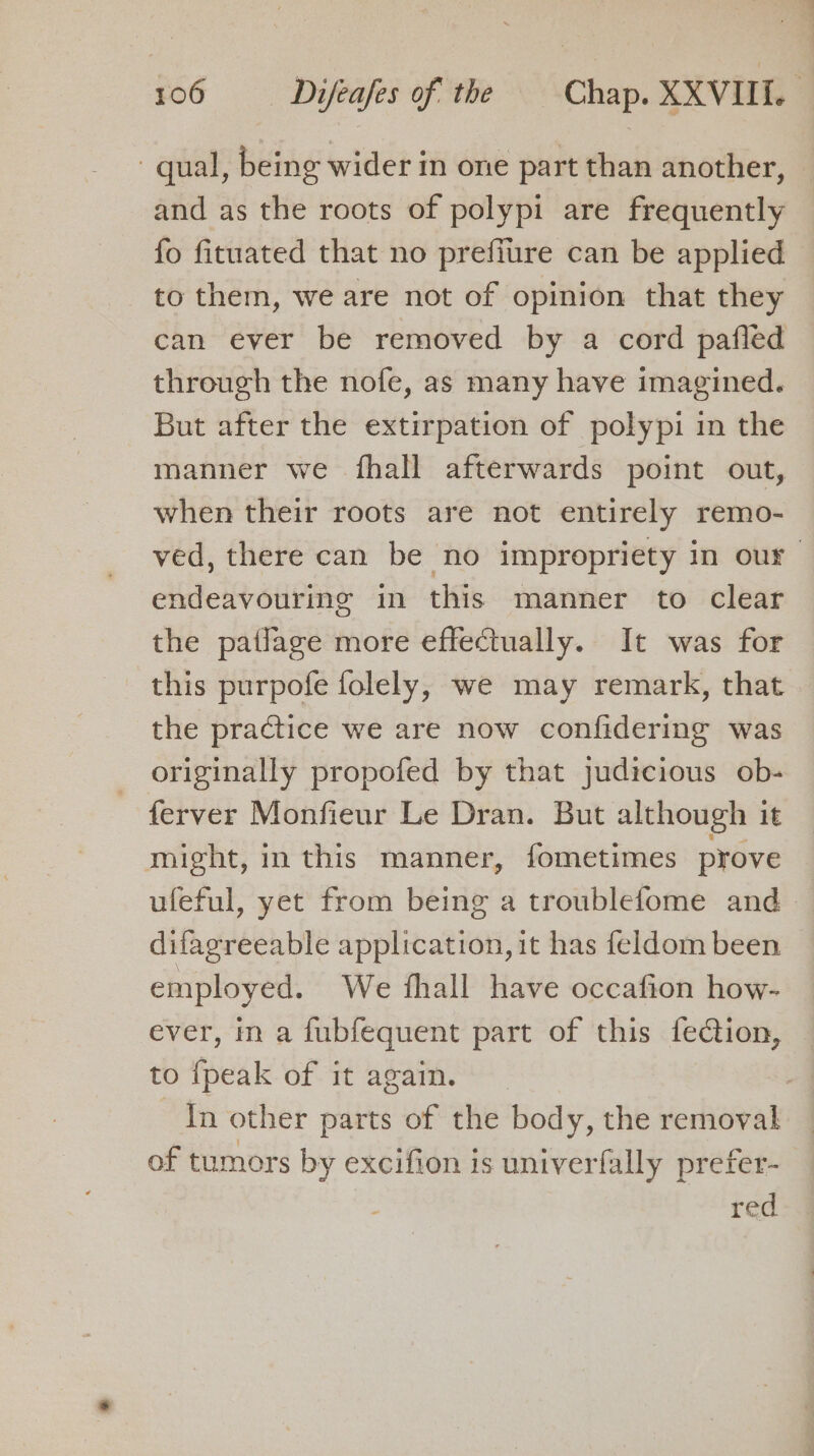- qual, being wider in one part than another, and as the roots of polypi are frequently fo fituated that no prefiure can be applied to them, we are not of opinion that they can ever be removed by a cord pafled through the nofe, as many have imagined. But after the extirpation of polypi in the manner we fhall afterwards point out, when their roots are not entirely remo- ved, there can be no impropriety in our endeavouring in this manner to clear the patlage more effectually. It was for this purpofe folely, we may remark, that the practice we are now confidering was originally propofed by that judicious ob- ferver Monfieur Le Dran. But although it might, in this manner, fometimes prove ufeful, yet from being a troublefome and difagreeable application, it has feldom been employed. We fhall have occafion how- ever, in a fubfequent part of this fe@ion, to {peak of it again. | In other parts of the body, the removal of tumors by excifion is univerfally prefer- red