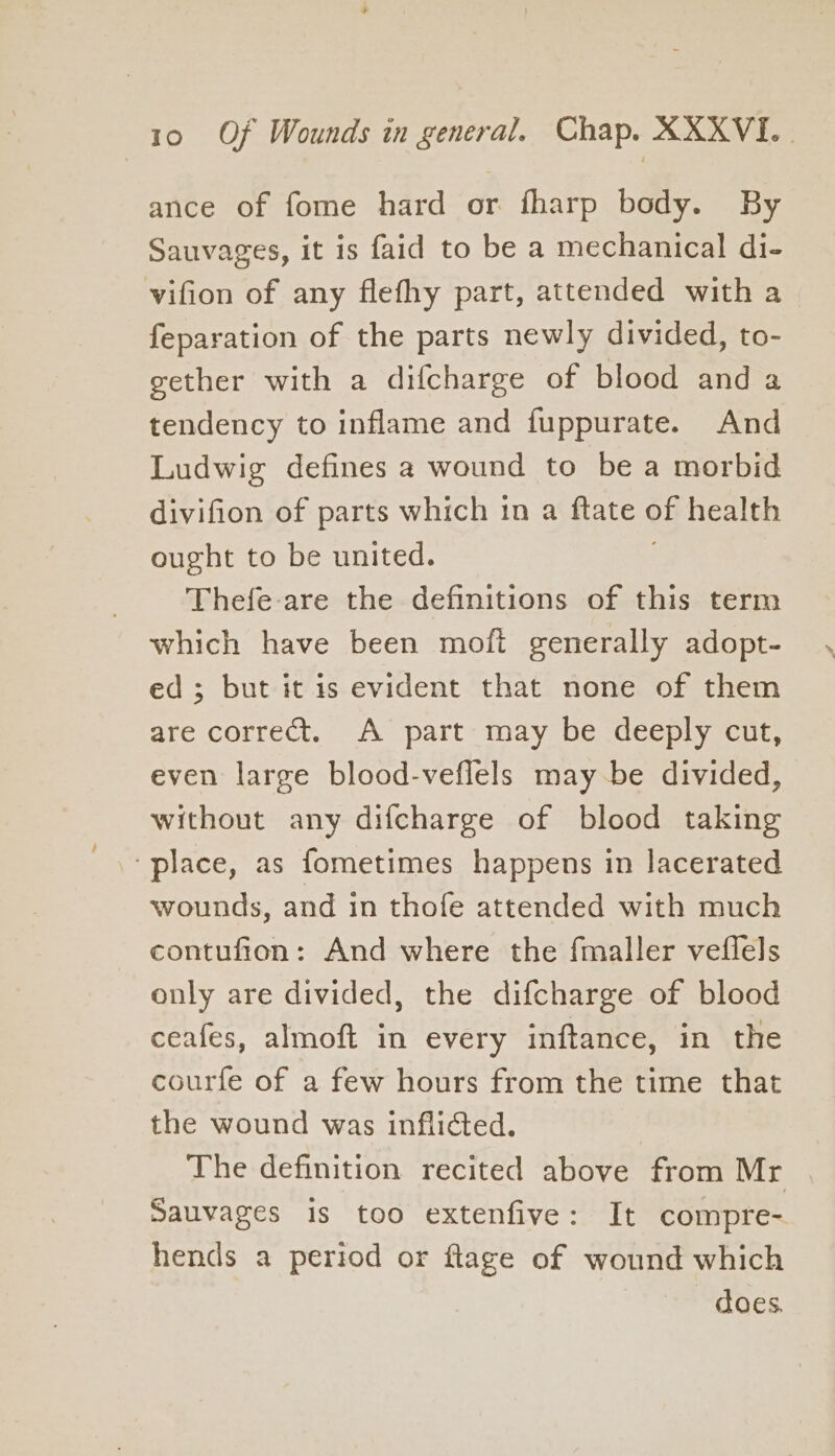 ance of fome hard or fharp body. By Sauvages, it is faid to be a mechanical di- vifion of any flefhy part, attended with a feparation of the parts newly divided, to- gether with a difcharge of blood and a tendency to inflame and fuppurate. And Ludwig defines a wound to be a morbid divifion of parts which in a ftate of health ought to be united. ; Thefe-are the definitions of this term which have been moft generally adopt- ed; but it is evident that none of them are correct. A part may be deeply cut, even large blood-veflels maybe divided, without any difcharge of blood taking ‘place, as fometimes happens in lacerated wounds, and in thofe attended with much contufion: And where the fmaller veflels only are divided, the difcharge of blood ceafes, almoft in every inftance, in the courfe of a few hours from the time that the wound was inflicted. The definition recited above from Mr Sauvages is too extenfive: It compre- hends a period or ftage of wound which does.