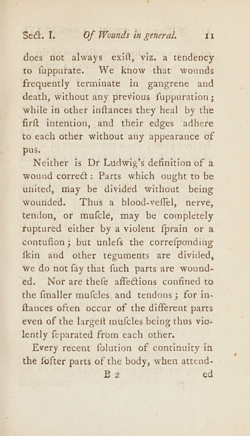 does not always exift, viz. a tendency to fuppurate. We know that wounds frequently terminate in gangrene and death, without any previous fuppuration ; while in other inftances they heal by the firft intention, and their edges adhere to each other without any appearance of pus. 3 | Neither is Dr Ludwie’s definition of a wound correct: Parts which ought to be united, miay be divided without being wounded. Thus a blood-vefflel, nerve, tendon, or mufcle, may be completely fuptured either by a violent fprain or a contufion ; but unlefs the correfponding {kin and other téguments are divided, we do not fay that fuch parts are wound- ed. Nox are thefe affections confined to the {maller mufcles. and tendons; for in- {tances often occur of the different parts even of the largeft mufcles being thus vio- lently feparated from each other. Every recent folution of continuity in the fofter parts of the body, when attend- B2 ed