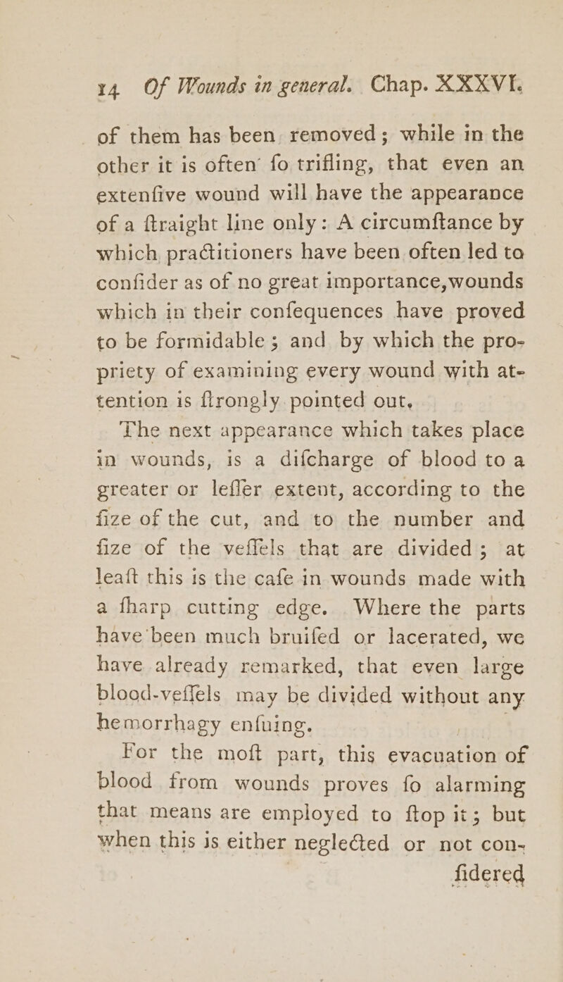 of them has been. removed; while in the other it is often fo trifling, that even an extenfive wound will have the appearance of a ftraight line only: A circumftance by which, practitioners have been often led ta confider as of no great importance,wounds which in their confequences have proved to be formidable ; and by which the pro- priety of examining every wound with at- tention is flrongly pointed out, The next appearance which takes place in wounds, is a difcharge of blood toa greater or leffer extent, according to the fize of the cut, and to the number and fize of the veffels that are divided ; leait this is the cafe in wounds made with a fharp cutting edge. Where the parts have been much bruifed or lacerated, we have already remarked, that even large blood-veifels may be divided without any hemorrhagy enfuing. For the moft part, this evacuation of blood from wounds proves fo alarming that means are employed to ftop it; but when this is either neglected or not con- fidered