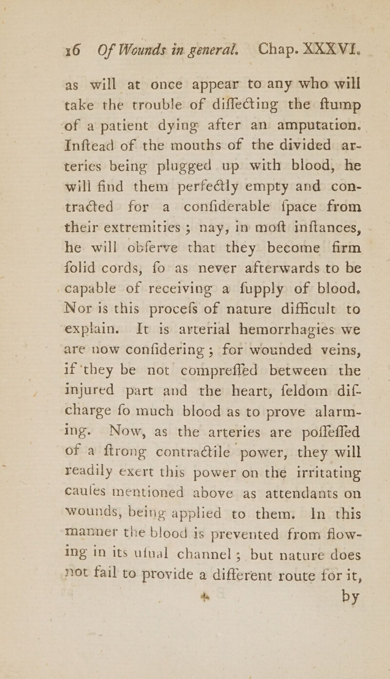 as will at once appear to any who will take the trouble of diffecting the ftump ‘of a patient dying after an amputation. Inftead of the mouths of the divided ar- teries being plugged up with blood, he will find them perfectly empty and con- tracted for a confiderable {pace from their extremities ; nay, in moft inftances, he will obferve that they. become firm &gt; folid cords, fo as never afterwards to be capable of receiving a fupply of blood, Nor is this procefs of nature difficult to explain. It is arterial hemorrhagies we are now confidering ; for wounded veins, if ‘they be not compreffled between the injured part and the heart, feldom dif charge fo much blood as to prove alarm- ing. Now, as the arteries are poffefled of a ftrong contractile power, they will readily exert this power on the Irritating caules mentioned above as attendants on wounds, being applied to them. In this manner the blood is prevented from flow- ing in its ufual channel; but nature does not fail to provide a different route for it, 4s by