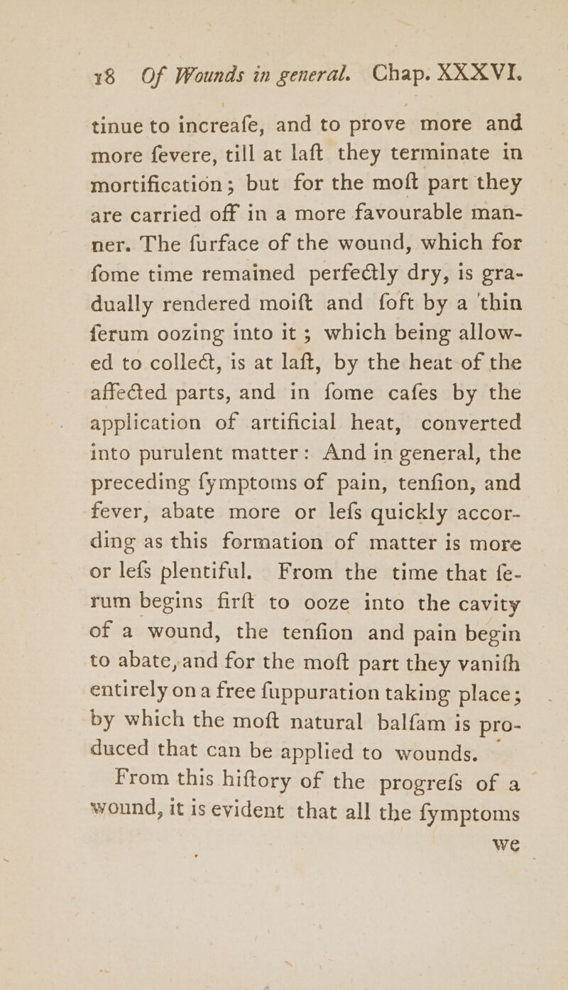 tinue to increafe, and to prove more and more fevere, till at laft they terminate in mortification; but for the moft part they are carried off in a more favourable man- ner. The furface of the wound, which for fome time remained perfedlly dry, is gra- dually rendered moift and foft by a ‘thin ferum oozing into it ; which being allow- ed to collect, is at laft, by the heat of the affected parts, and in fome cafes by the application of artificial heat, converted into purulent matter: And in general, the preceding fymptoms of pain, tenfion, and fever, abate more or lefs quickly accor- ding as this formation of matter is more or lefs plentiful. From the time that fe- rum begins firft to ooze into the cavity of a wound, the tenfion and pain begin to abate, and for the moft part they vanith entirely ona free fuppuration taking place; by which the moft natural balfam is pro- duced that can be applied to wounds. From this hiftory of the progrefs of a wound, it is evident that all the fymptoms we
