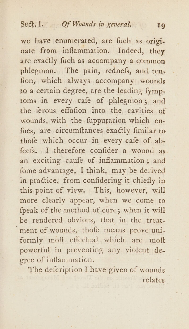 we have enumerated, are fuch as origi- nate from inflammation. Indeed, they are exactly fuch as accompany a common phlegmon. The pain, rednefs, and ten- fion, which always accompany wounds to a certain degree, are the leading fymp- toms in every cafe of phlegmon; and the ferous effufion into the cavities of wounds, with the fuppuration which en- fues, are circumitances exaCtly fimilar to thofe which occur in every cafe of ab- fcefs. I therefore confider a wound as an exciting caufe of inflammation; and fome advantage, I think, may be derived in practice, from confidering it chiefly in this point of view. This, however, will more clearly appear, when we come to fpeak of the method of cure; when it will be rendered obvious, that in the treat- “ment of wounds, thofe means prove uni- formly moft effectual which are mott powerful in preventing any violent de- eree of inflammation. The defcription I have given of wounds | relates