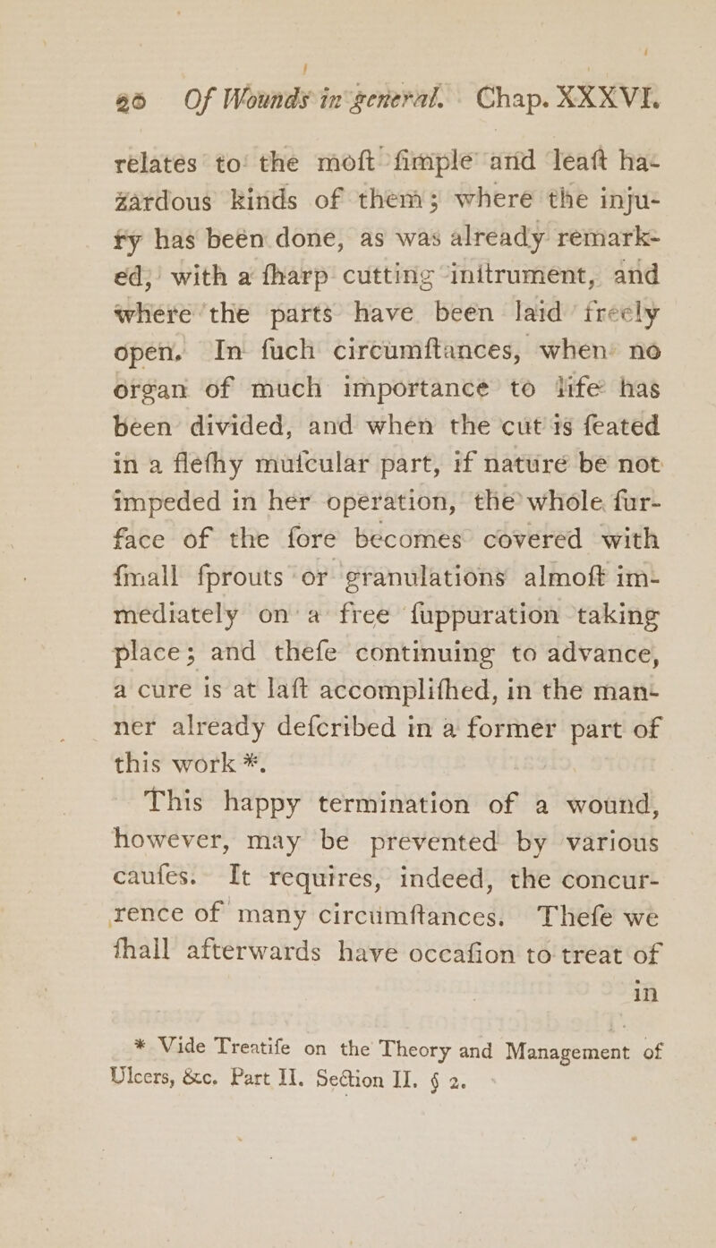 relates to! the moft fimple arid lTeaft ha- Zardous kinds of then; where the inju- fy has been done, as was already remark- ed; with a fharp cutting initrument, and where ‘the parts have been laid’ freely open. In fuch circumftances, when’ no organ of much importance to life has been divided, and when the cut is feated in a flefhy muicular part, if naturé be not impeded in her operation, the whole, fur- face of the fore becomes covered with {mall fprouts or granulations almoft im- mediately ona free {uppuration taking place; and thefe continuing to advance, a cure Is at laft accomplifhed, in the man ner already defcribed in a former part of this work *. This happy termination of a wound, however, may be prevented by various caufes. It requires, indeed, the concur- rence of many circumftances. Thefe we fhall afterwards have occafion to treat of in * Vide Treatife on the Theory and Management of