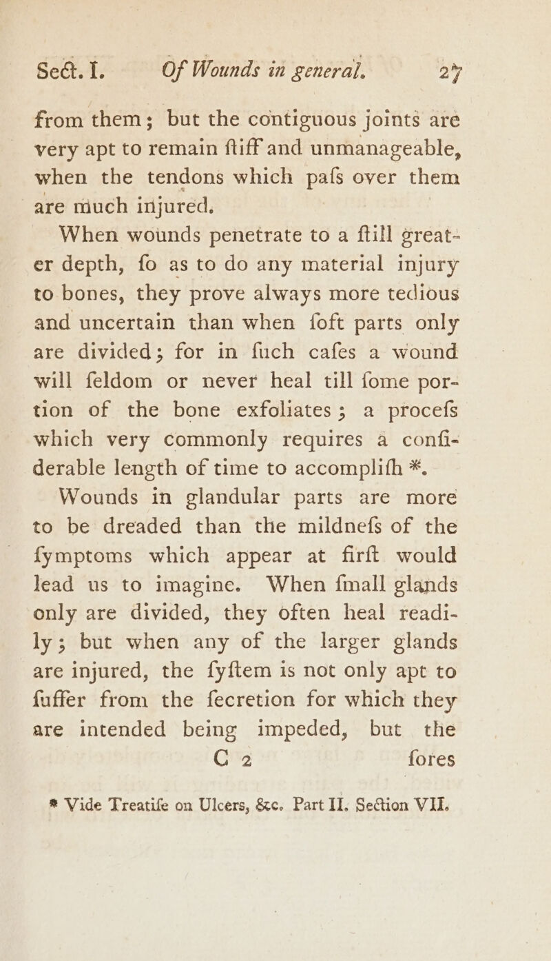 from them; but the contiguous joints are very apt to remain ftiff and unmanageable, when the tendons which alee over them are much injured. When wounds penetrate to a ftill great- er depth, fo as to do any material injury to bones, they prove always more tedious and uncertain than when {oft parts only are divided; for in fuch cafes a wound will feldom or never heal till fome por- tion of the bone exfoliates; a procefs which very commonly requires a confi- derable length of time to accomplith *. Wounds in glandular parts are more to be dreaded than the mildnefs of the fymptoms which appear at firft would lead us to imagine. When {mall glands only are divided, they often heal readi- ly; but when any of the larger glands are injured, the fy{ftem is not only apt to fuffer from the fecretion for which they are intended being impeded, but the C 2 fores