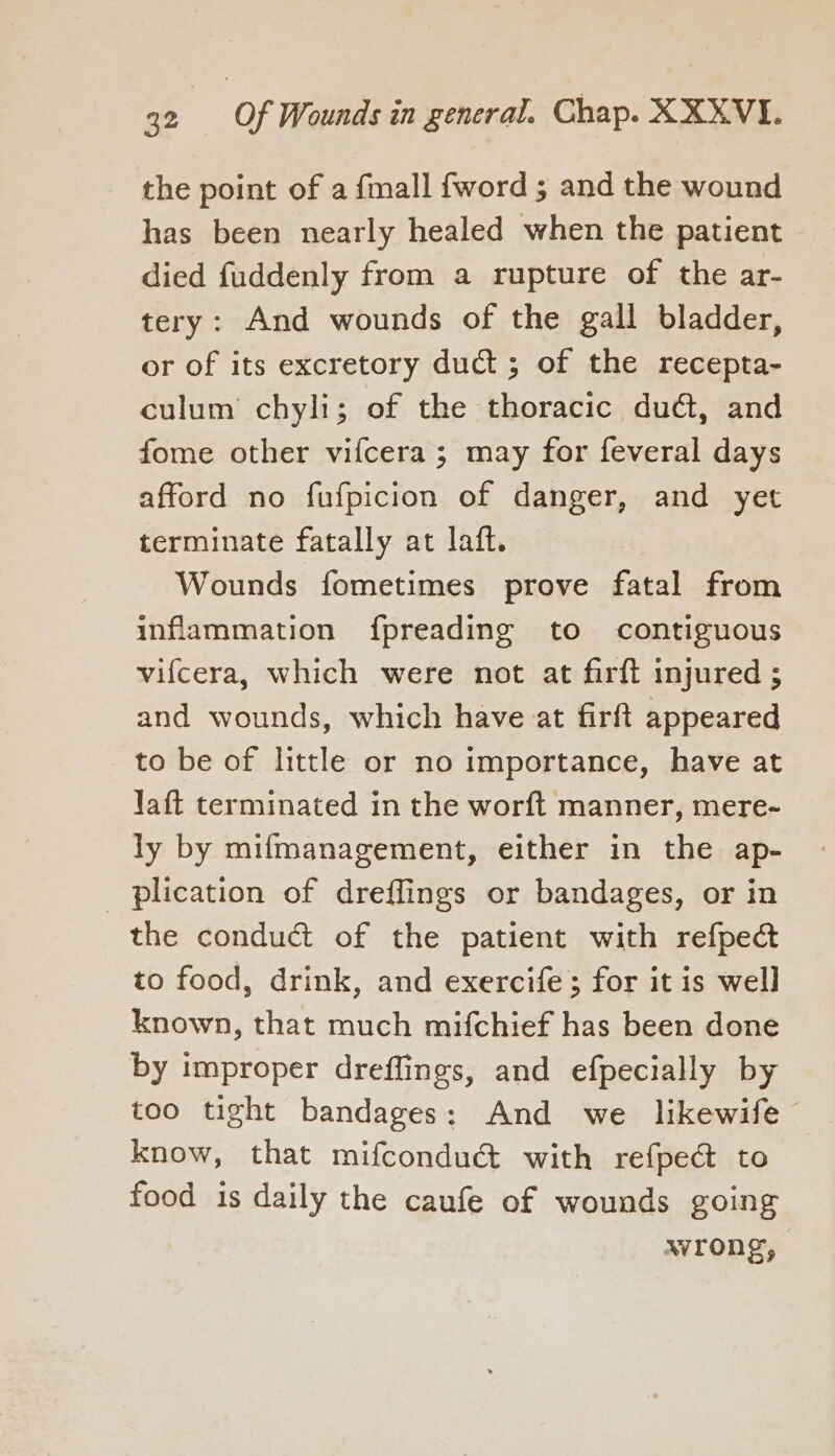 the point of a fmall {word ; and the wound has been nearly healed when the patient died fuddenly from a rupture of the ar- tery: And wounds of the gall bladder, or of its excretory duct ; of the recepta- culum chyli; of the thoracic du@, and fome other vifcera ; may for feveral days afford no fufpicion of danger, and yet terminate fatally at laft. Wounds fometimes prove fatal from inflammation fpreading to contiguous vifcera, which were not at firft injured ; and wounds, which have at firft appeared to be of little or no importance, have at Yaft terminated in the worft manner, mere- ly by mifmanagement, either in the ap- plication of drefflings or bandages, or in the conduct of the patient with refpec to food, drink, and exercife; for it is well known, that much mifchief has been done by improper dreffings, and efpecially by too tight bandages: And we likewife know, that mifconduct with refpect to food is daily the caufe of wounds going wrong,