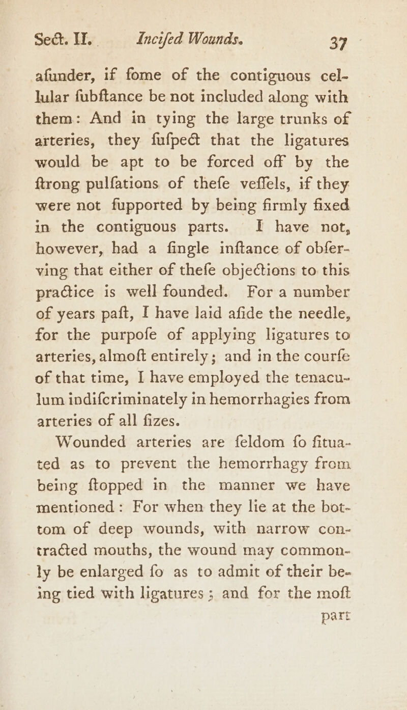 afunder, if fome of the contiguous cel- lular fubftance be not included along with them: And in tying the large trunks of arteries, they fufpect that the ligatures would be apt to be forced off by the ftrong pulfations of thefe veffels, if they were not fupported by being firmly fixed in the contiguous parts. I have not, however, had a fingle inftance of obfer- ving that either of thefe objections to this practice is well founded. For a number of years paft, I have laid afide the needle, for the purpofe of applying ligatures to arteries, almoft entirely; and in the courfe of that time, I have employed the tenacu- lum inodifcriminately in hemorrhagies from arteries of all fizes. Wounded arteries are feldom fo fitua- ted as to prevent the hemorrhagy from being {topped in the manner we have mentioned: For when they lie at the bot- tom of deep wounds, with narrow con- tracted mouths, the wound may common- ly be enlarged fo as to admit of their be- ing tied with ligatures; and for the moft part