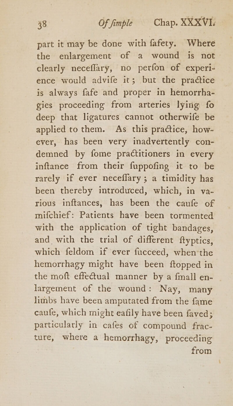 part it may be done with fafety. Where the enlargement of a wound is not clearly neceflary, no perfon of experi- ence would advife it; but the practice is always fafe and proper in hemorrha- gies proceeding from arteries lying fo deep that ligatures cannot otherwife be applied to them. As this practice, how- ever, has been very inadvertently con- demned by fome practitioners in every inftance from their fuppofing it to be rarely if ever neceflary ; a timidity has been thereby introduced, which, in va- rious inftances, has been the caufe of mifchief: Patients have been tormented with the application of tight bandages, and with the trial of different ftyptics, which feldom if ever fucceed, when-the hemorrhagy might have been ftopped in the moft effectual manner by a fmall en- largement of the wound: Nay, many limbs have been amputated from the fame caufe, which might eafily have been faved; particularly in cafes of compound frac- ture, where a hemorrhagy, proceeding from