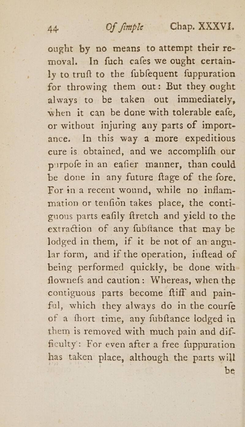 ought by no means to attempt their re~ moval. In fuch cafes we ought certain- ly to truft to the fubfequent fuppuration for throwing them out: But they ought always to be taken out immediately, when it can be dane with tolerable eafe, or without injuring any parts of import- ance. In this way. a more expeditious cure is obtained, and we accomplifh our pirpofe in an eafier manner, than could be done in any future ftage of the fore, For in a recent wound, while no inflam- mation or tenfion takes place, the conti- guous parts eafily firetch and yield to the extraction of any fubftance that may be lodged in them, if it be not of an angn- lar form, and if the operation, inftead of being performed quickly, be done with. flownefs and caution: Whereas, when the contiguous parts become ftiff and pain- ful, which they always do in the courfe of a fhort time, any fubftance lodged in them is removed with much pain and dif- ficulty: For even after a free fuppuration has taken place, although the parts will be