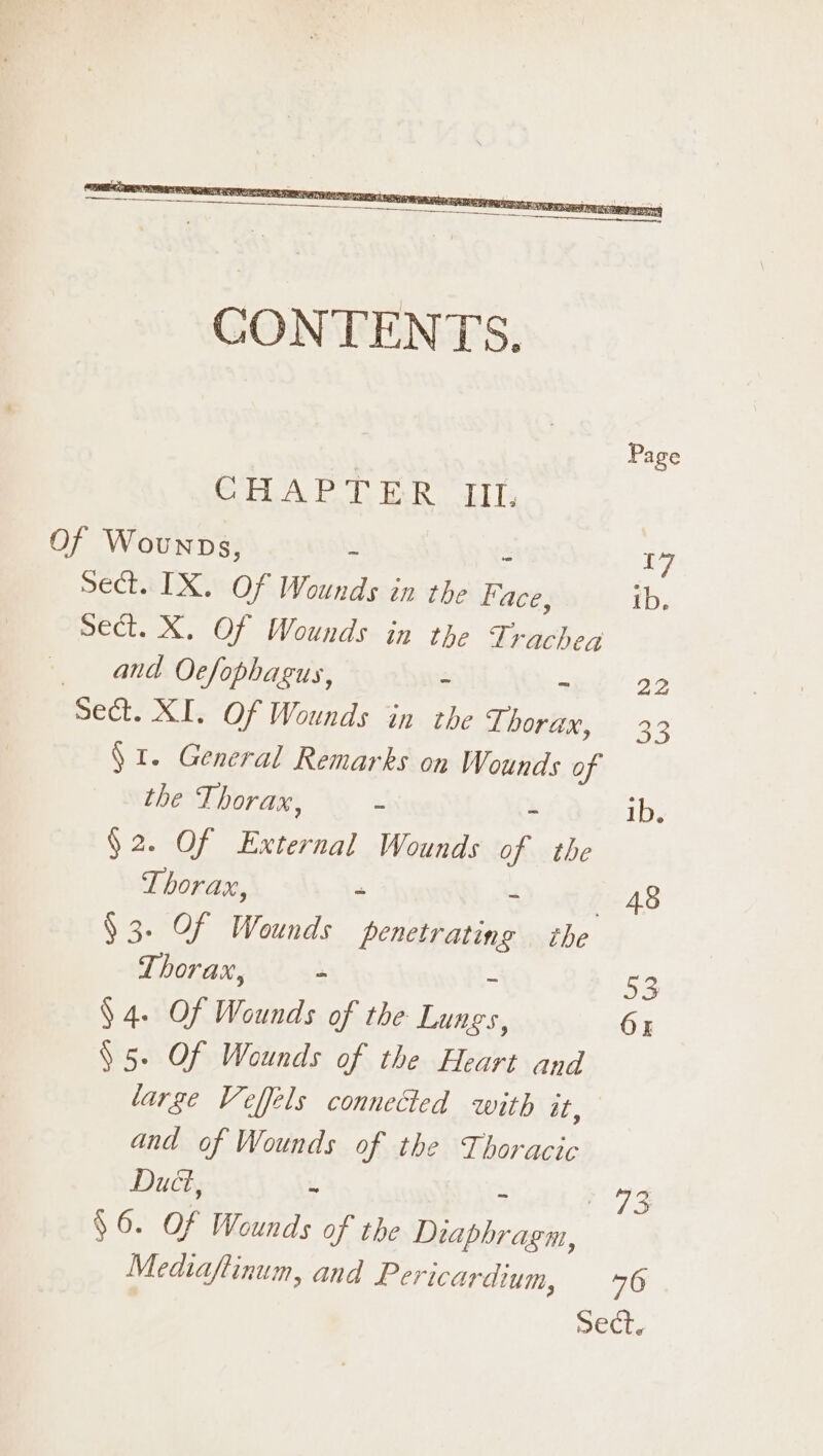 Page COLLAR le bee. tel [4 Of Wounps, - 17 sect. IX. Of Wounds in the ee ib. sect. X. Of Wounds in the re ie and Oefophagus, - ~ 22 Sect. XI. Of Wounds in the Thorax, 33 § I. General Remarks on Wounds of the Thorax, - ib, §2. Of External Wounds of, the Thorax, - - 48 § 3. Of Wounds PAGERS the Thorax, . 53 $4. Of Wounds of the eee 6 § 5. Of Wounds of the Heart and large Veffels connected with at, and of Wounds of the Thoracic Duct, ~ - cg $6. Of Wounds of the Diaphragm, Medtaftinum, and Pericar dium, 6 Sect.