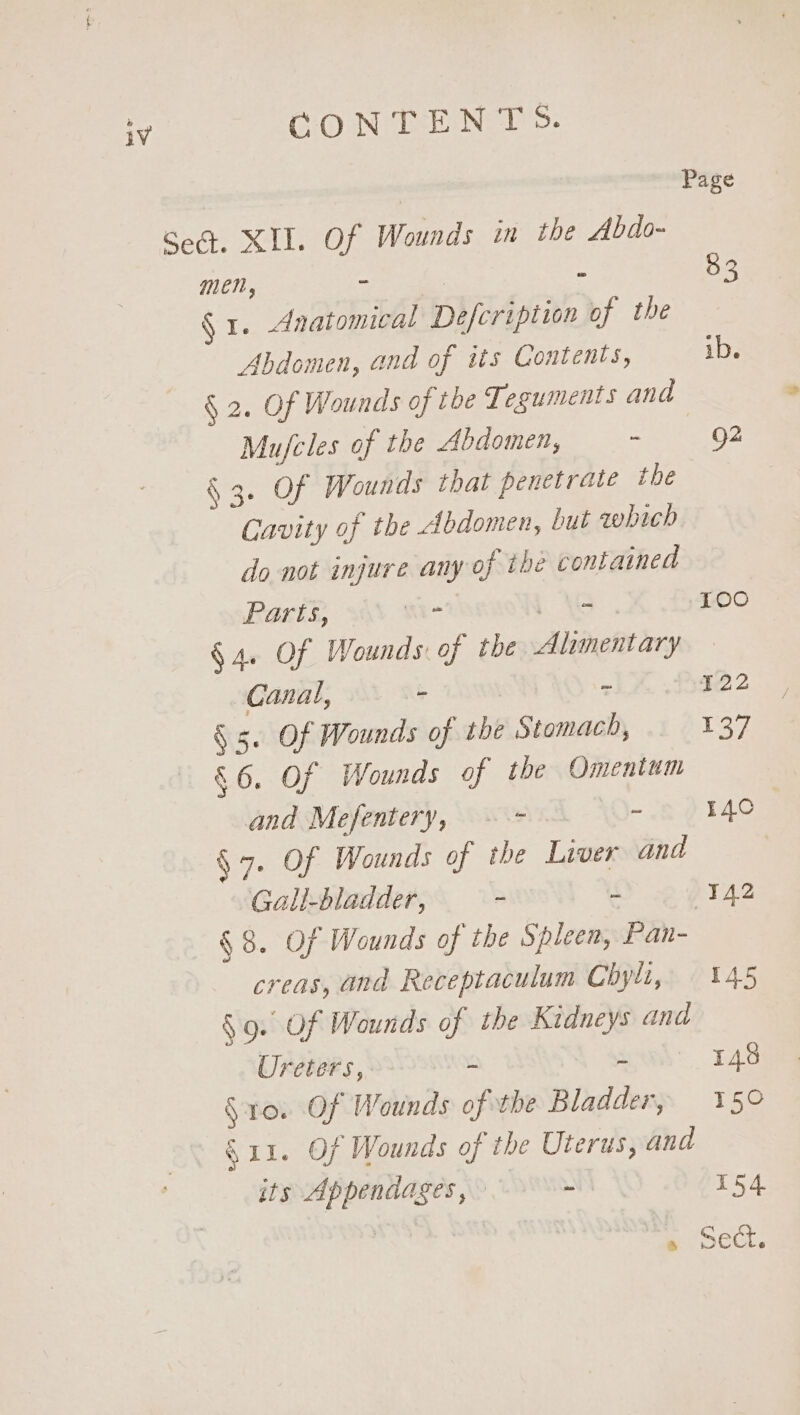 | Page Sea. XIL. Of Wounds in the Abdo- men, - : - 53 § 1. Anatomical Defcription of the Abdomen, and of its Contents, ib. § 2. Of Wounds of the Tesuments and Mu/cles of the Abdomen, - 92 § 3. Of Wounds that penetrate the Cavity of the Abdomen, but qhich do not injure any of the contained Parts, + os 100 § 4. Of Wounds: of the Alimentary Canal, - &lt;1 % .ae22 ! § 5. Of Wounds of the Stomach, 137 &amp;6. Of Wounds of the Omentum and Mefentery, &lt;=. ~~ ¥40 : §7. Of Wounds of the Liver and Gall-bladder, - (142 §8. Of Wounds of the Spleen, Pan- creas, and Receptaculum Chyli,. 145 §9. Of Wounds of the Kidneys ana Ureters, - - 143 §ro. Of Wounds of the Bladder, 15° S11. Of Wounds of the Uterus, and its Appendages, = 154