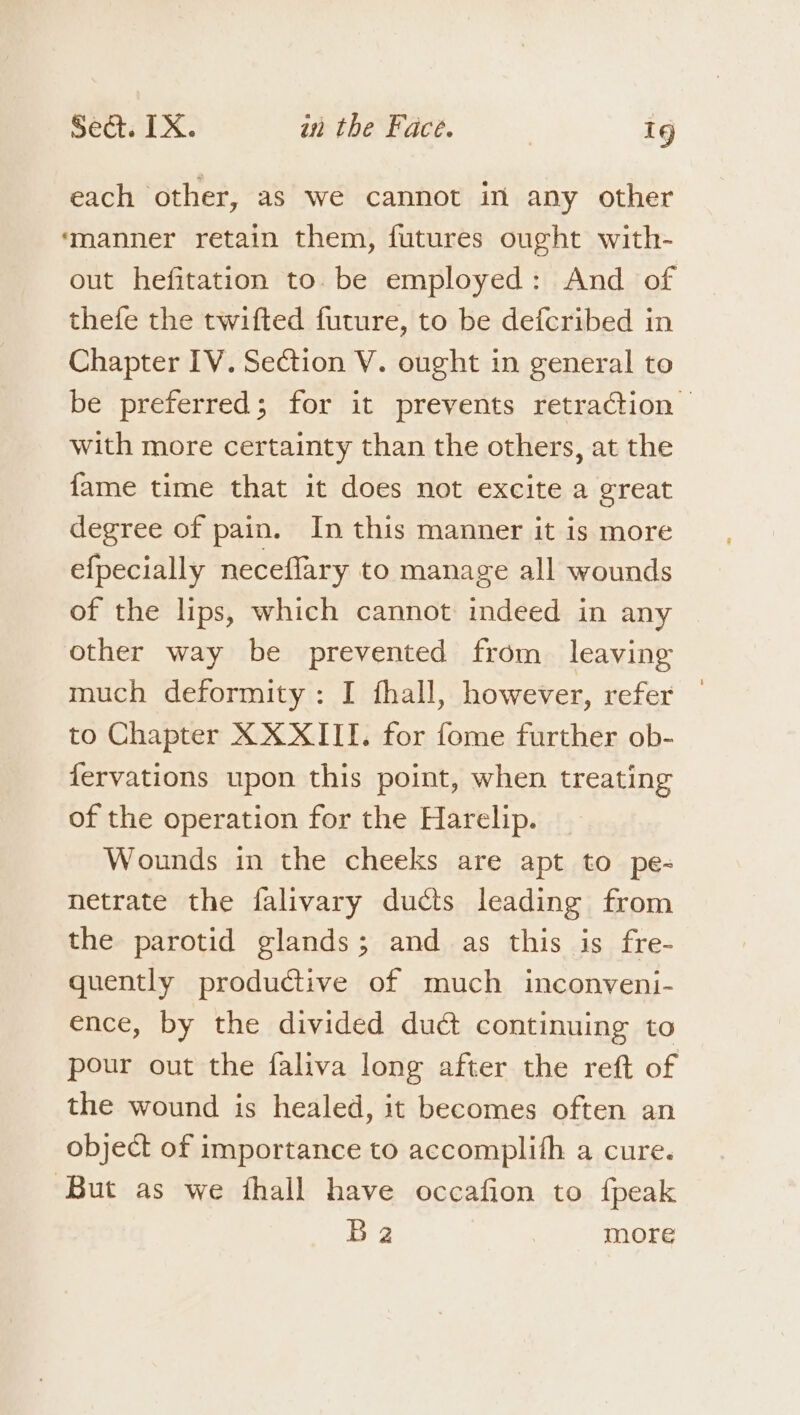 each other, as we cannot in any other ‘manner retain them, futures ought with- out hefitation to. be employed: And of thefe the twifted future, to be defcribed in Chapter IV. Section V. ought in general to be preferred; for it prevents retraction — with more certainty than the others, at the {ame time that it does not excite a great degree of pain. In this manner it is more efpecially neceflary to manage all wounds of the lips, which cannot indeed in any other way be prevented from leaving much deformity: I fhall, however, refer — to Chapter X XXIII. for fome further ob- fervations upon this point, when treating of the operation for the Harelip. Wounds in the cheeks are apt to pe- netrate the falivary ducts leading from the parotid glands; and as this is fre- quently productive of much inconveni- ence, by the divided duct continuing to pour out the faliva long after the reft of the wound is healed, it becomes often an object of importance to accomplifh a cure. ‘But as we jhall have occafion to {peak Ba more