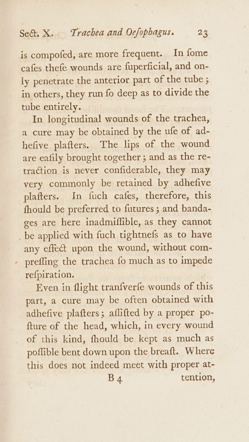 is compofed, are more frequent. In fome cafes thefe wounds are fuperficial, and on- ly penetrate the anterior part of the tube ; in others, they run fo deep as to divide the tube entirely. In longitudinal wounds of the trachea, a cure may be obtained by the ufe of ad-_ hefive plafters. The lips of the wound are eafily brought together ; and as the re- traction is never confiderable, they may very commonly be retained by adhefive plafters. In fuch cafes, therefore, this fhould be preferred to futures ; and banda- ges are here inadmiflible, as they cannot _be applied with fuch tightnefs as to have any effect upon the wound, without com- » prefling the trachea fo much as to impede re{piration. Even in flight tranfverfe wounds of this part, a cure may be often obtained with adhefive plafters; aflifted by a proper po- fture of the head, which, in every wound of this kind, fhould be kept as much as poflible bent down upon the breatt. Where this does not indeed meet with proper at- B4 tention,