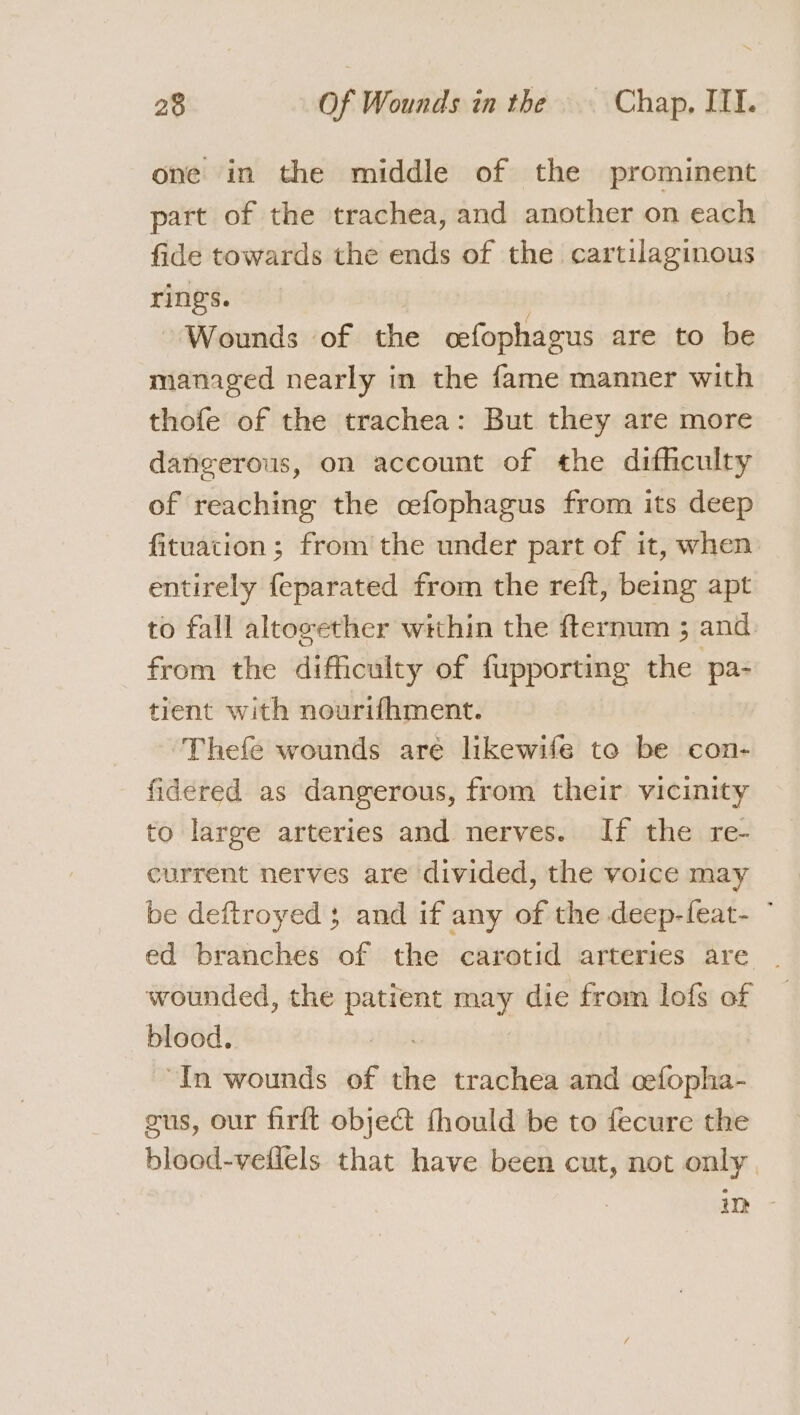 one in the middle of the prominent part of the trachea, and another on each fide towards the ends of the cartilaginous rings. | , Wounds of the cefophagus are to be managed nearly in the fame manner with thofe of the trachea: But they are more dangerous, on account of the difficulty of reaching the cefophagus from its deep fituation ; from the under part of it, when entirely feparated from the reft, being apt to fall altovether within the fternum ; and. from the difficulty of fupporting the pa- tient with nourifhment. Thefe wounds are lhkewife to be con- fidered as dangerous, from their vicinity to large arteries and nerves. If the re- current nerves are divided, the voice may be deftroyed 3 and if any of the deep-feat- ° ed branches of the carotid arteries are wounded, the patient may die from lofs of blood. i “In wounds of the trachea and cefopha- gus, our firft object fhould be to fecure the blood-veflels that have been cut, not only.