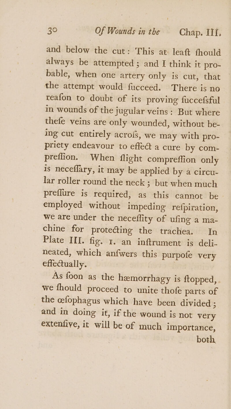 and below the cut: This at leaft fhould always be attempted; and I think it pro- bable, when one artery only is cut, that the attempt would fucceed. There is no teafon to doubt of its proving fuccefsful in wounds of the jugular veins: But where thefe veins are only wounded, without be- ing cut entirely acrois, we may with pro- priety endeavour to effeG@ a cure by com- preffion. When flight compreffion only is neceflary, it may be applied by a circu- lar roller round the neck 3 but when much prefiure is required, as this cannot be employed without impeding refpiration, we are under the neceffity of ufing a ma- chine for protecting the trachea. In Plate III. fig. 1. an inftrument is deli- neated, which anfwers this purpofe very effectually. As foon as the hemorrhagy is ftopped, we fhould proceed to unite thofe parts of the cefophagus which have been divided 3 and in doing it, if the wound is not very extenfive, it will be of much importance, both