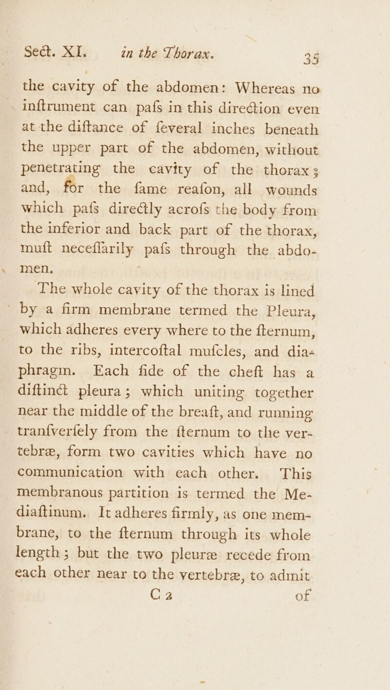 the cavity of the abdomen: Whereas no inftrument can pafs in this direction even at the diftance of feveral inches beneath the upper part of the abdomen, without penetrating the cavity of the thorax; and, for the fame reafon, all wounds which pa{s diredtly acrofs the body from the inferior and back part of the thorax, muft neceflarily pafs through the abdo- men. The whole cavity of the thorax is lined ' by a firm membrane termed the Pleura, which adheres every where to the fternum, to the ribs, intercoftal mufcles, and dia- phragm. Each fide of the cheft has a diftiné pleura; which uniting together near the middle of the breaft, and running _ tran{verfely from the fternum to the ver- tebre, form two cavities which have no communication with each other. This membranous partition is termed the Me- diaftinum., It adheres firmly, as one mem- brane, to the fternum through its whole length; but the two pleure recede from each other near to the vertebre, to admit Giz of