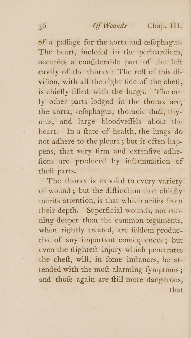 of a paflage for the aorta and cefophagus. The heart, inclofed in the pericardium, occupies a confiderable part of the left cavity of the thorax: The reft of this di- vifion, with all the right fide of the cheft, is chiefly filled with the lungs. The on- ly other parts lodged in the thorax are, the aorta, cefophagus, thoracic dudt, thy- mus, and large bloodveflels about the heart. Ina ftate of health, the lungs do not adhere to the pleura ; but it often hap- pens, that very firm and extenfive adhe- fions are produced by inflammation of thefe parts. The thorax is Seohe to every variety of wound ; but the diftinction that chiefly merits attention, is that which arifes from their depth. Superficial wounds, not run- ning deeper than the common teguments, when rightly treated, are feldom produc- tive of any important confequences ; but even the flighteft injury which penetrates the cheft, will, in fome inftances, be at- tended with the moft alarming fymptoms ; and thofe again are ftill more dangerous, | that
